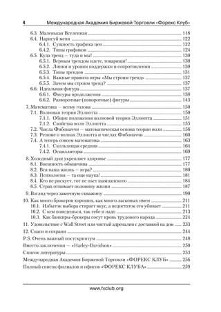 4                 Международная Академия Биржевой Торговли «Форекс Клуб»

    6.3. Маленькая Вселенная ....................................................................................... 118
    6.4. Нарисуй меня ...................................................................................................... 122
         6.4.1. Сущность графика цен ......................................................................... 122
         6.4.2. Типы графиков ....................................................................................... 124
    6.5. Куда тренд — туда и мы! .................................................................................. 130
         6.5.1. Верным трендом идете, товарищи! .................................................. 130
         6.5.2. Линии и уровни поддержки и сопротивления ............................ 130
         6.5.3. Типы трендов .......................................................................................... 131
         6.5.4. Важные правила игры «Мы строим тренд» ................................. 137
         6.5.5. Зачем мы строим тренд? ..................................................................... 137
    6.6. Идеальная фигура .............................................................................................. 137
         6.6.1. Фигуры продолжения .......................................................................... 138
         6.6.2. Разворотные (поворотные) фигуры ................................................ 143
 7. Математика — всему голова ................................................................................... 150
    7.1. Волновая теория Эллиотта ............................................................................. 150
         7.1.1. Общие положения волновой теории Эллиотта .......................... 151
         7.1.2. Свойства волн Эллиотта ..................................................................... 155
    7.2. Числа Фибоначчи — математическая основа теории волн ................. 156
    7.3. Резюме о волнах Эллиотта и числах Фибоначчи ................................... 160
    7.4. А теперь совсем математика ........................................................................... 163
         7.4.1. Скользящая средняя ............................................................................. 164
         7.4.2. Осцилляторы ........................................................................................... 169
 8. Холодный душ укрепляет здоровье ..................................................................... 177
    8.1. Внешность обманчива ...................................................................................... 177
    8.2. Вся наша жизнь — игра? .................................................................................. 180
    8.3. Психология — та еще наука! ........................................................................... 181
    8.4. Кто не рискует, тот не пьет шампанского .................................................. 184
    8.5. Страх отнимает половину жизни ................................................................. 187
 9. Взгляд через замочную скважину ........................................................................ 190
10. Как много брокеров хороших, как много ласковых имен ............................ 211
    10.1. Избыток выбора стирает вкус, а недостаток его убивает .................. 211
    10.2. С кем поведешься, так тебе и надо ............................................................ 213
    10.3. Как банкиры брокеры сосут кровь трудового народа ........................ 224
11. Удовольствие с Wall Street или чистый адреналин с доставкой на дом ...... 233
12. Спаси и сохрани .......................................................................................................... 244
P.S. Очень важный постскриптум ............................................................................... 248
Вместо заключения — «Harley Davidson» ................................................................ 250
Список литературы ........................................................................................................... 253
Международная Академия Биржевой Торговли «ФОРЕКС КЛУБ» ........... 256
Полный список филиалов и офисов «ФОРЕКС КЛУБА» ................................ 259



                                                   www.fxclub.org
 