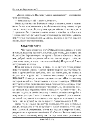 Играть на бирже просто?!                                        49

  — Ладно, останься. Ну, чем думаешь защищаться? — обращается
черт к русскому.
  — Чем защищаться? Индусом, конечно...
  Отдохнули и хватит. Вернемся теперь к нашим плечам и милли
онам. Знаем ведь, сомнения у вас большие по этому поводу. А зря,
зря все волнуетесь. Да, получить кредит в банке ох как непросто.
В принципе, без серьезного залога от них и копейки не добьешься.
Однако заметьте, речь идет о ссуде на покупку квартиры, машины
или что там еще жена хочет. А мы вам толкуем о других реалиях
жизни. Более перспективных.

        Кредитное плечо
         Что такое кредитное плечо? Предположим, вы жили жили
и смогли, наконец, накопить кругленькую сумму. Для начала это
было $1000. Бережно берем их в руки и бежим в обменник. Охран
ник, добрый такой, закрывает заботливо за вами дверь и… забирает
у вас вашу тысячу и кладет ее в отдельный сейф. Испугались? А надо
дослушивать до конца.
   Пока вы читали рекламу на стене, он из другого сейфа достает
инкассаторский мешок. И затем, приняв вид еще более добродуш
ного и дружелюбного субъекта, чего вы, ясное дело, не ожидали,
выдает вам в руки это холщовое сокровище, в котором аж
$100 000!!! И говорит сладеньким голосочком: «Идите к окошку
кассира и меняйте». Вы подходите и продаете доллары ($100 000),
получаете рубли. Дама из окошечка, в свою очередь, доллары берет
и тут же перепродает следующему визитеру… вы от окошечка толь
ко отошли, как охранник опять предлагает: «Меняйте еще». Вы
час два подумали, снова к окошку — теперь уже продаете рубли и
покупаете доллары. Но, естественно, из за курсовой разницы меж
ду ценой покупки и продажи (курс то вряд ли изменился за два
часа — это же рубль) вы что то теряете. Допустим, около $100.
   Далее та же самая процедура продолжается еще несколько
раз. Вы покупаете и тут же продаете. И ежу понятно, что охран
ник (который, разумеется, стоит на страже интересов банка)
разрешит вам произвести не более 10 обменов. То есть вы будете
допущены к заветному окну до тех пор, пока ваша родненькая
                           www.fxclub.org
 