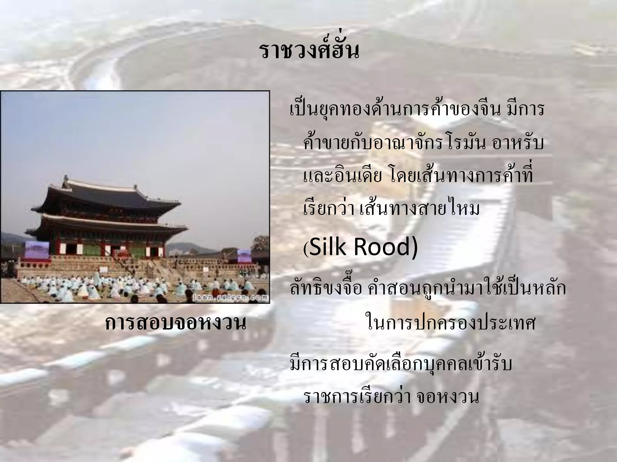 ราชวงศ์ ฮั่น
                  เป็ นยุคทองด้านการค้าของจีน มีการ
                    ค้าขายกับอาณาจักรโรมัน อาหรับ
                    และอินเดีย โดยเส้นทางการค้าที่
                    เรี ยกว่า เส้นทางสายไหม
                    (Silk Rood)
                  ลัทธิขงจื๊อ คาสอนถูกนามาใช้เป็ นหลัก
การสอบจอหงวน                   ในการปกครองประเทศ
                  มีการสอบคัดเลือกบุคคลเข้ารับ
                    ราชการเรี ยกว่า จอหงวน
 