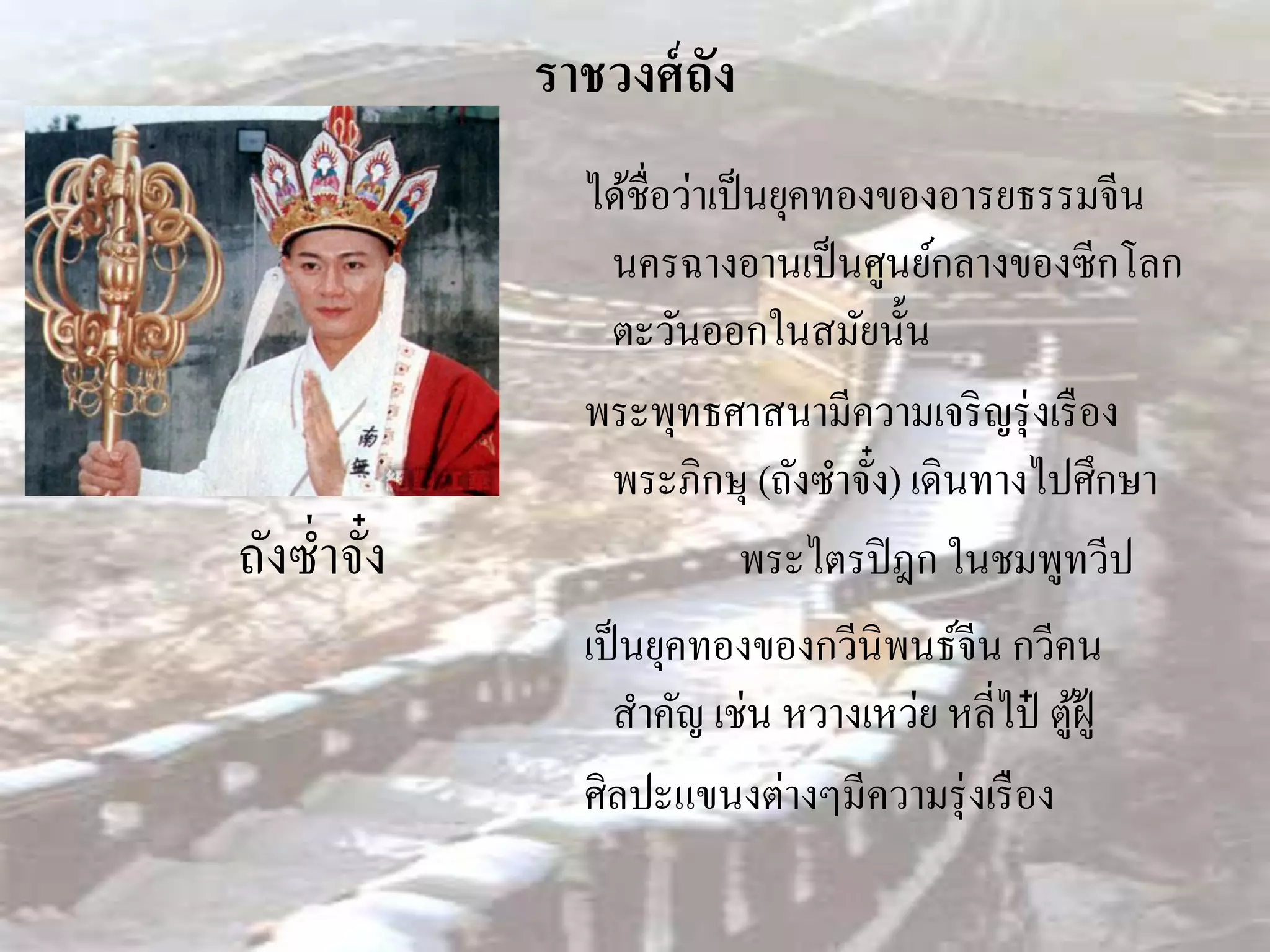 ราชวงศ์ ถัง
               ได้ชื่อว่าเป็ นยุคทองของอารยธรรมจีน
                นครฉางอานเป็ นศูนย์กลางของซีกโลก
                ตะวันออกในสมัยนั้น
               พระพุทธศาสนามีความเจริ ญรุ่ งเรื อง
                พระภิกษุ (ถังซาจัง) เดินทางไปศึกษา
                                    ๋
ถังซ่ าจัง
         ๋                  พระไตรปิ ฎก ในชมพูทวีป
               เป็ นยุคทองของกวีนิพนธ์จีน กวีคน
                 สาคัญ เช่น หวางเหว่ย หลี่ไป๋ ตูฝู้
                                                ้
               ศิลปะแขนงต่างๆมีความรุ่ งเรื อง
 