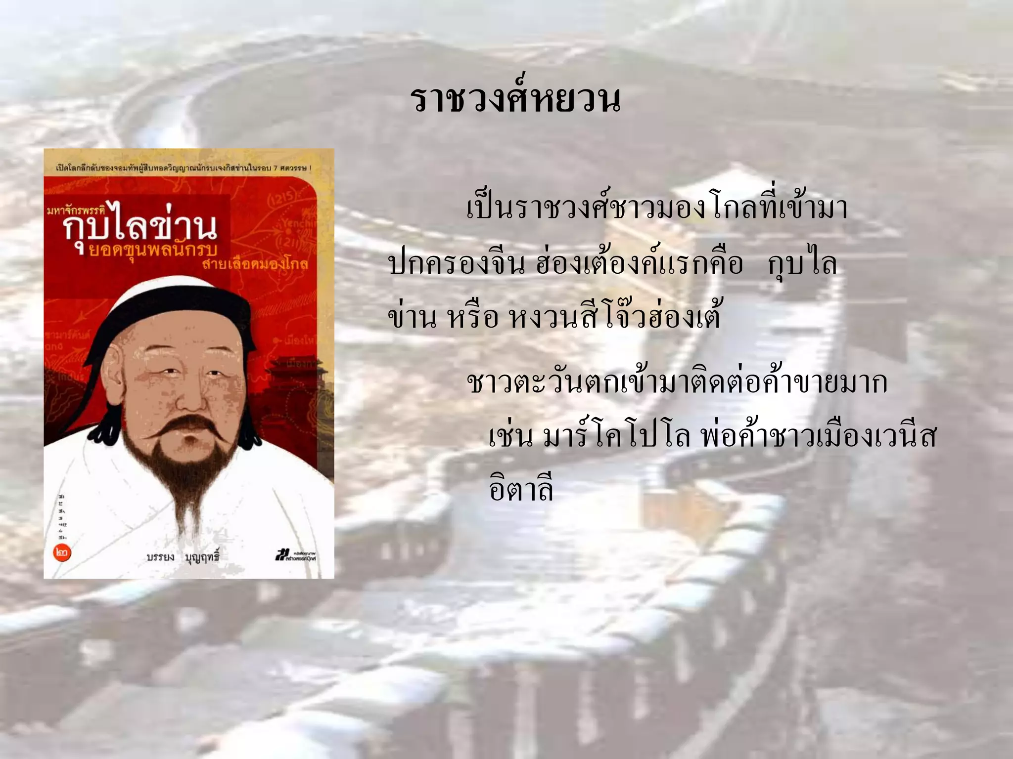 ราชวงศ์ หยวน
      เป็ นราชวงศ์ชาวมองโกลที่เข้ามา
ปกครองจีน ฮ่องเต้องค์แรกคือ กุบไล
ข่าน หรื อ หงวนสี โจ๊วฮ่องเต้
      ชาวตะวันตกเข้ามาติดต่อค้าขายมาก
         เช่น มาร์โคโปโล พ่อค้าชาวเมืองเวนีส
         อิตาลี
 