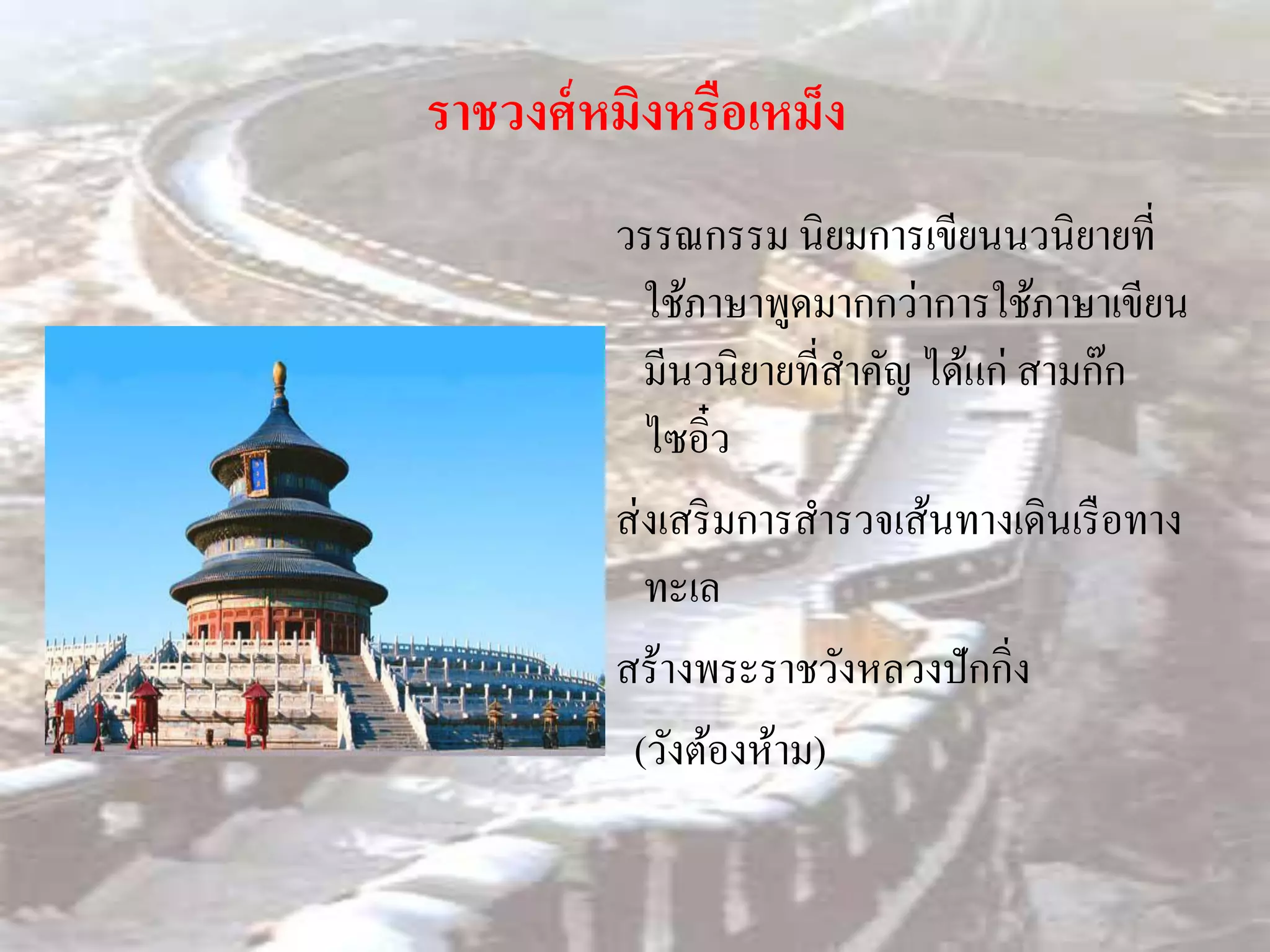 ราชวงศ์ หมิงหรือเหม็ง
         วรรณกรรม นิยมการเขียนนวนิยายที่
            ใช้ภาษาพูดมากกว่าการใช้ภาษาเขียน
            มีนวนิยายที่สาคัญ ได้แก่ สามก๊ก
            ไซอิ๋ว
         ส่ งเสริ มการสารวจเส้นทางเดินเรื อทาง
            ทะเล
         สร้างพระราชวังหลวงปักกิ่ง
          (วังต้องห้าม)
 