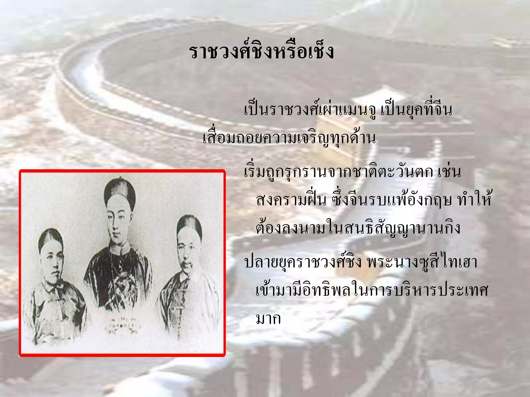 ราชวงศ์ ชิงหรือเช็ง
         เป็ นราชวงศ์เผ่าแมนจู เป็ นยุคที่จีน
 เสื่ อมถอยความเจริ ญทุกด้าน
         เริ่ มถูกรุ กรานจากชาติตะวันตก เช่น
              สงครามฝิ่ น ซึ่งจีนรบแพ้องกฤษ ทาให้
                                       ั
              ต้องลงนามในสนธิสัญญานานกิง
         ปลายยุคราชวงศ์ชิง พระนางซูสีไทเฮา
              เข้ามามีอิทธิพลในการบริ หารประเทศ
              มาก
 