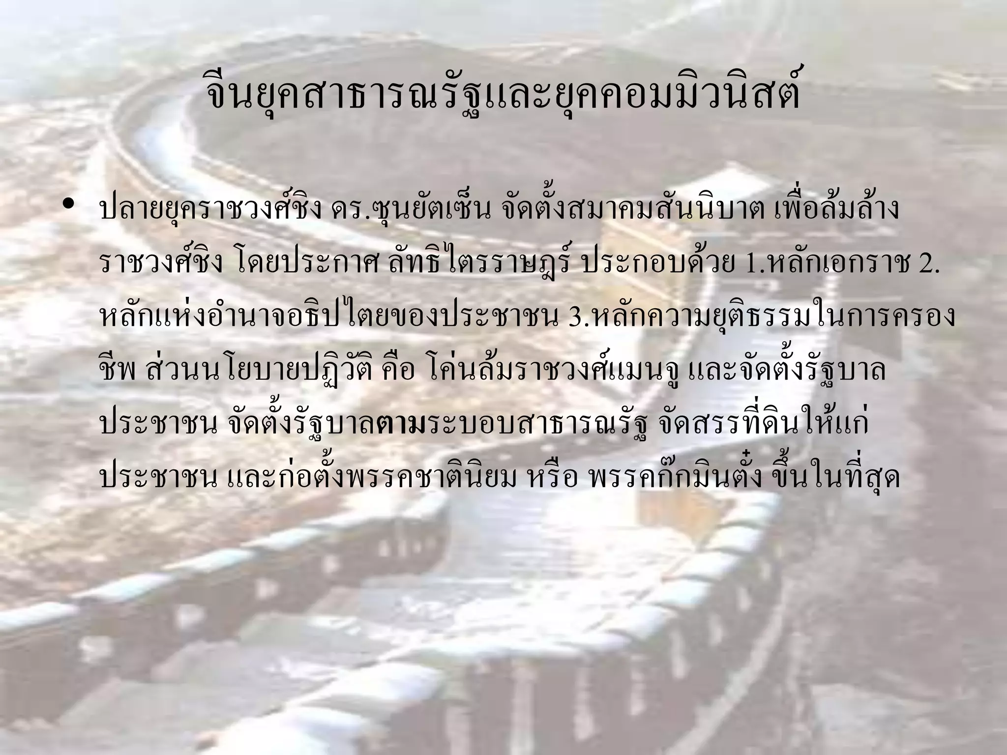 จีนยุคสาธารณรัฐและยุคคอมมิวนิสต์
• ปลายยุคราชวงศ์ชิง ดร.ซุนยัตเซ็น จัดตั้งสมาคมสันนิบาต เพื่อล้มล้าง
  ราชวงศ์ชิง โดยประกาศ ลัทธิไตรราษฎร์ ประกอบด้วย 1.หลักเอกราช 2.
  หลักแห่งอานาจอธิปไตยของประชาชน 3.หลักความยุติธรรมในการครอง
  ชีพ ส่ วนนโยบายปฏิวติ คือ โค่นล้มราชวงศ์แมนจู และจัดตั้งรัฐบาล
                      ั
  ประชาชน จัดตั้งรัฐบาลตามระบอบสาธารณรัฐ จัดสรรที่ดินให้แก่
  ประชาชน และก่อตั้งพรรคชาตินิยม หรื อ พรรคก๊กมินตัง ขึ้นในที่สุด
                                                     ๋
 
