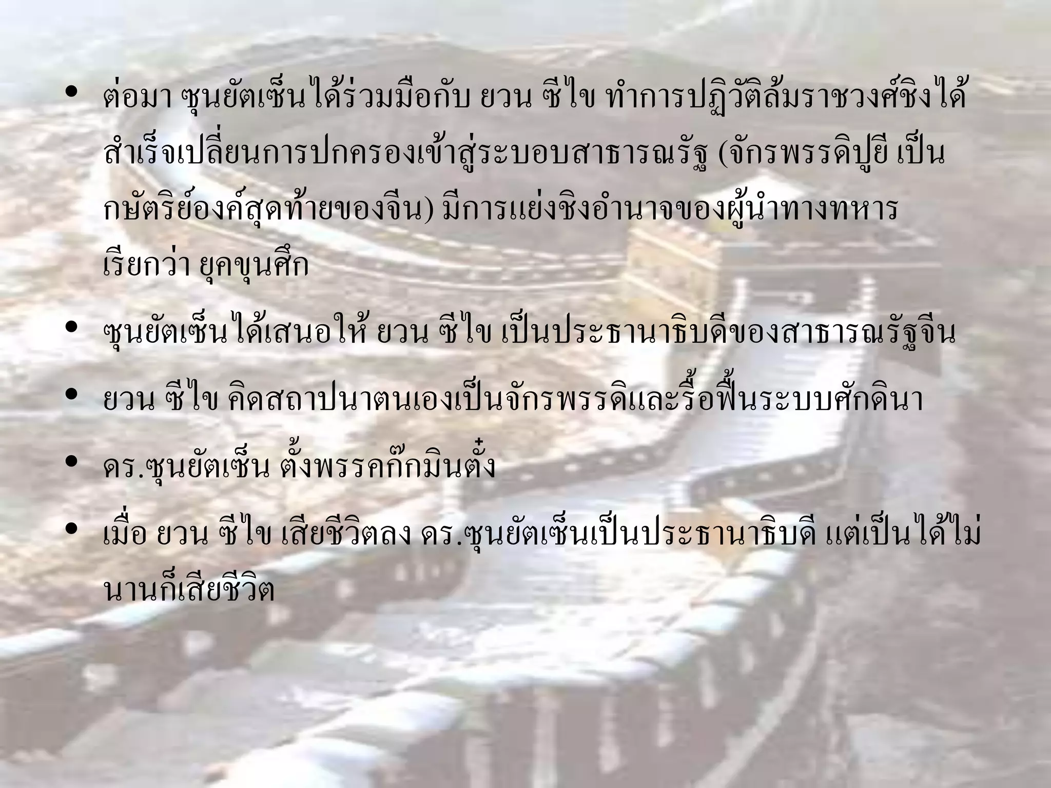 • ต่อมา ซุนยัตเซ็นได้ร่วมมือกับ ยวน ซีไข ทาการปฏิวติลมราชวงศ์ชิงได้
                                                      ั ้
  สาเร็ จเปลี่ยนการปกครองเข้าสู่ระบอบสาธารณรัฐ (จักรพรรดิปูยี เป็ น
  กษัตริ ยองค์สุดท้ายของจีน) มีการแย่งชิงอานาจของผูนาทางทหาร
           ์                                           ้
  เรี ยกว่า ยุคขุนศึก
• ซุนยัตเซ็นได้เสนอให้ ยวน ซีไข เป็ นประธานาธิบดีของสาธารณรัฐจีน
• ยวน ซีไข คิดสถาปนาตนเองเป็ นจักรพรรดิและรื้ อฟื้ นระบบศักดินา
• ดร.ซุนยัตเซ็น ตั้งพรรคก๊กมินตัง  ๋
• เมื่อ ยวน ซีไข เสี ยชีวิตลง ดร.ซุนยัตเซ็นเป็ นประธานาธิบดี แต่เป็ นได้ไม่
  นานก็เสี ยชีวิต
 