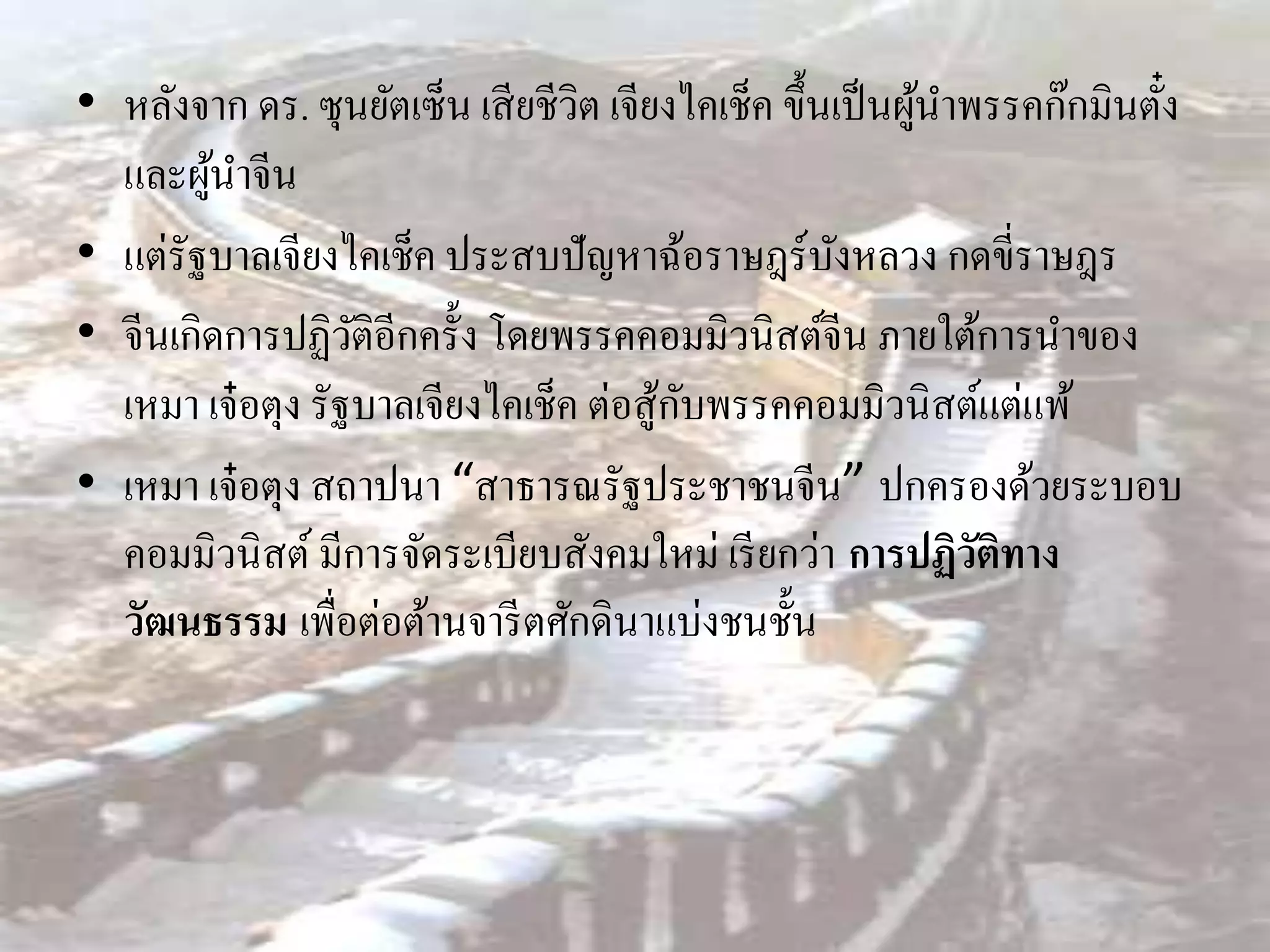 • หลังจาก ดร. ซุนยัตเซ็น เสี ยชีวิต เจียงไคเช็ค ขึ้นเป็ นผูนาพรรคก๊กมินตัง
                                                           ้             ๋
  และผูนาจีน
        ้
• แต่รัฐบาลเจียงไคเช็ค ประสบปัญหาฉ้อราษฎร์บงหลวง กดขี่ราษฎร
                                                    ั
• จีนเกิดการปฏิวติอีกครั้ง โดยพรรคคอมมิวนิสต์จีน ภายใต้การนาของ
                   ั
                                        ้ ั
  เหมา เจ๋ อตุง รัฐบาลเจียงไคเช็ค ต่อสูกบพรรคคอมมิวนิสต์แต่แพ้
• เหมา เจ๋ อตุง สถาปนา “สาธารณรัฐประชาชนจีน” ปกครองด้วยระบอบ
  คอมมิวนิสต์ มีการจัดระเบียบสังคมใหม่ เรี ยกว่า การปฏิวติทาง ั
  วัฒนธรรม เพื่อต่อต้านจารี ตศักดินาแบ่งชนชั้น
 