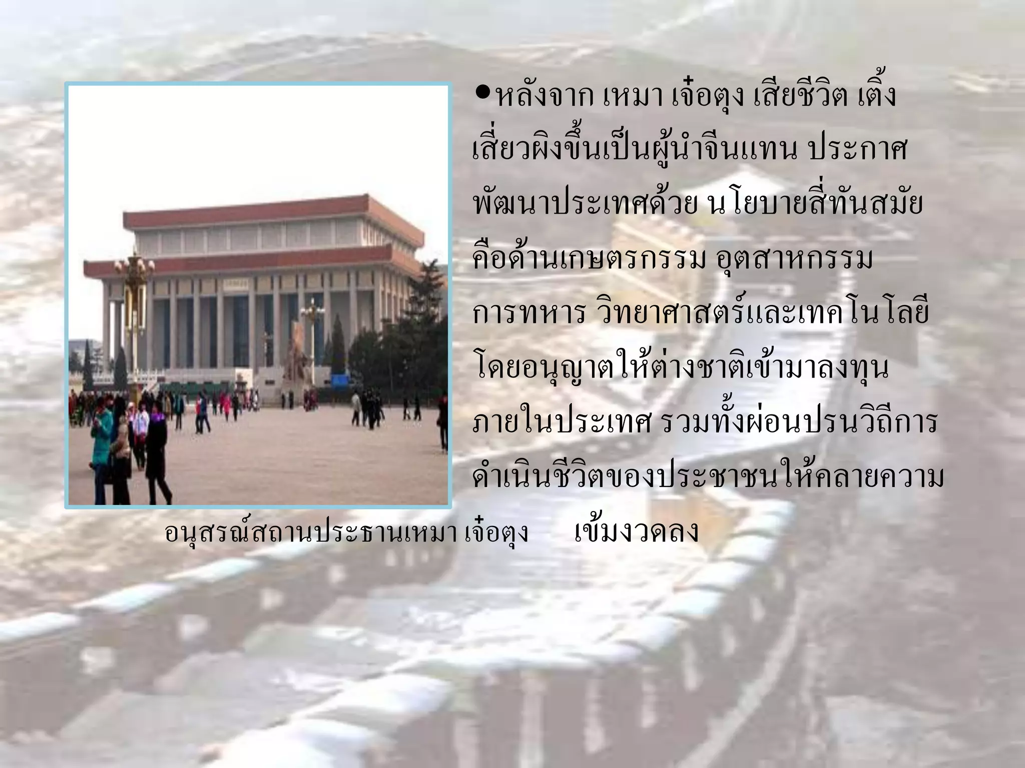 •หลังจาก เหมา เจ๋ อตุง เสี ยชีวิต เติ้ง
                       เสี่ ยวผิงขึ้นเป็ นผูนาจีนแทน ประกาศ
                                            ้
                       พัฒนาประเทศด้วย นโยบายสี่ ทนสมัย ั
                       คือด้านเกษตรกรรม อุตสาหกรรม
                       การทหาร วิทยาศาสตร์และเทคโนโลยี
                       โดยอนุญาตให้ต่างชาติเข้ามาลงทุน
                       ภายในประเทศ รวมทั้งผ่อนปรนวิถีการ
                       ดาเนินชีวิตของประชาชนให้คลายความ
อนุสรณ์สถานประธานเหมา เจ๋ อตุง เข้มงวดลง
 