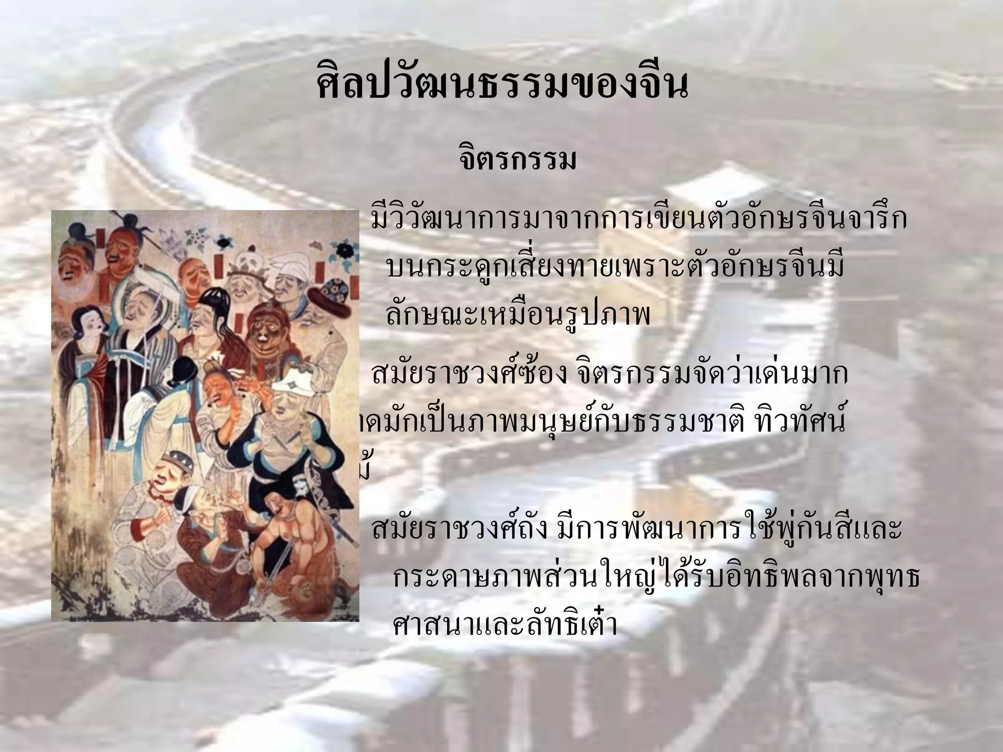 ศิลปวัฒนธรรมของจีน
              จิตรกรรม
     มีวิวฒนาการมาจากการเขียนตัวอักษรจีนจารึ ก
          ั
       บนกระดูกเสี่ ยงทายเพราะตัวอักษรจีนมี
       ลักษณะเหมือนรู ปภาพ
     สมัยราชวงศ์ซอง จิตรกรรมจัดว่าเด่นมาก
                      ้
                         ั
ภาพวาดมักเป็ นภาพมนุษย์กบธรรมชาติ ทิวทัศน์
ดอกไม้
                                      ู่ ั
     สมัยราชวงศ์ถง มีการพัฒนาการใช้พกนสี และ
                    ั
       กระดาษภาพส่ วนใหญ่ได้รับอิทธิพลจากพุทธ
       ศาสนาและลัทธิเต๋ า
 