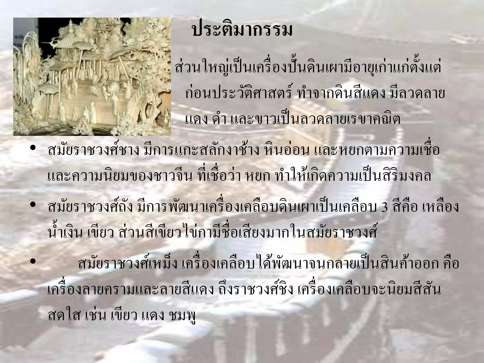 ประติมากรรม
                             ส่ วนใหญ่เป็ นเครื่ องปั้นดินเผามีอายุเก่าแก่ต้งแต่
                                                                            ั
                                ก่อนประวัติศาสตร์ ทาจากดินสี แดง มีลวดลาย
                                แดง ดา และขาวเป็ นลวดลายเรขาคณิ ต
• สมัยราชวงศ์ชาง มีการแกะสลักงาช้าง หิ นอ่อน และหยกตามความเชื่อ
  และความนิยมของชาวจีน ที่เชื่อว่า หยก ทาให้เกิดความเป็ นสิ ริมงคล
• สมัยราชวงศ์ถง มีการพัฒนาเครื่ องเคลือบดินเผาเป็ นเคลือบ 3 สี คือ เหลือง
                    ั
  น้ าเงิน เขียว ส่ วนสี เขียวไข่กามีชื่อเสี ยงมากในสมัยราชวงศ์
•        สมัยราชวงศ์เหม็ง เครื่ องเคลือบได้พฒนาจนกลายเป็ นสิ นค้าออก คือ
                                                  ั
  เครื่ องลายครามและลายสี แดง ถึงราชวงศ์ชิง เครื่ องเคลือบจะนิยมสี สัน
  สดใส เช่น เขียว แดง ชมพู
 