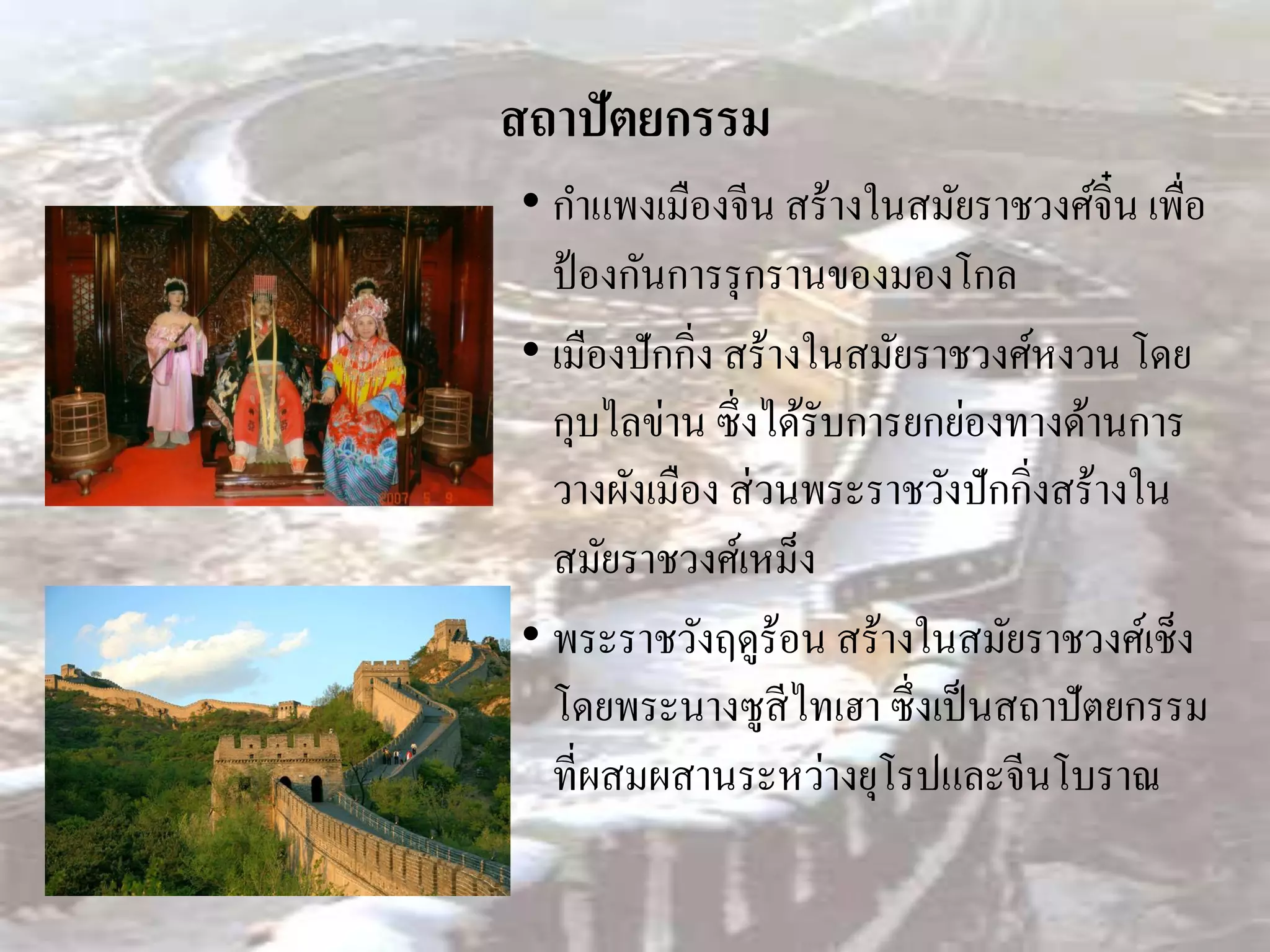สถาปัตยกรรม
• กาแพงเมืองจีน สร้างในสมัยราชวงศ์จิ๋น เพื่อ
  ป้ องกันการรุ กรานของมองโกล
• เมืองปักกิ่ง สร้างในสมัยราชวงศ์หงวน โดย
  กุบไลข่าน ซึ่งได้รับการยกย่องทางด้านการ
  วางผังเมือง ส่ วนพระราชวังปักกิ่งสร้างใน
  สมัยราชวงศ์เหม็ง
• พระราชวังฤดูร้อน สร้างในสมัยราชวงศ์เช็ง
  โดยพระนางซูสีไทเฮา ซึ่งเป็ นสถาปัตยกรรม
  ที่ผสมผสานระหว่างยุโรปและจีนโบราณ
 