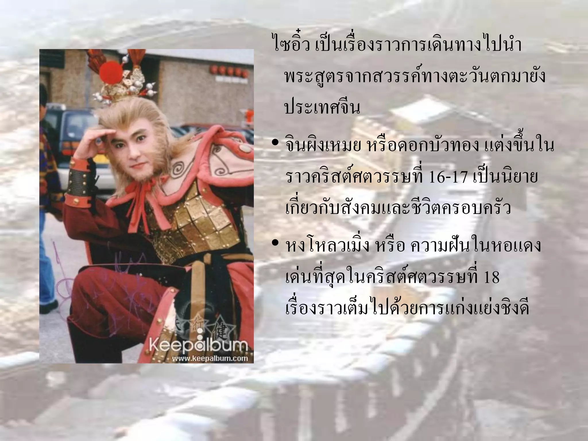 ไซอิ๋ว เป็ นเรื่ องราวการเดินทางไปนา
  พระสูตรจากสวรรค์ทางตะวันตกมายัง
  ประเทศจีน
• จินผิงเหมย หรื อดอกบัวทอง แต่งขึ้นใน
  ราวคริ สต์ศตวรรษที่ 16-17 เป็ นนิยาย
  เกี่ยวกับสังคมและชีวิตครอบครัว
• หงโหลวเมิ่ง หรื อ ความฝันในหอแดง
  เด่นที่สุดในคริ สต์ศตวรรษที่ 18
  เรื่ องราวเต็มไปด้วยการแก่งแย่งชิงดี
 