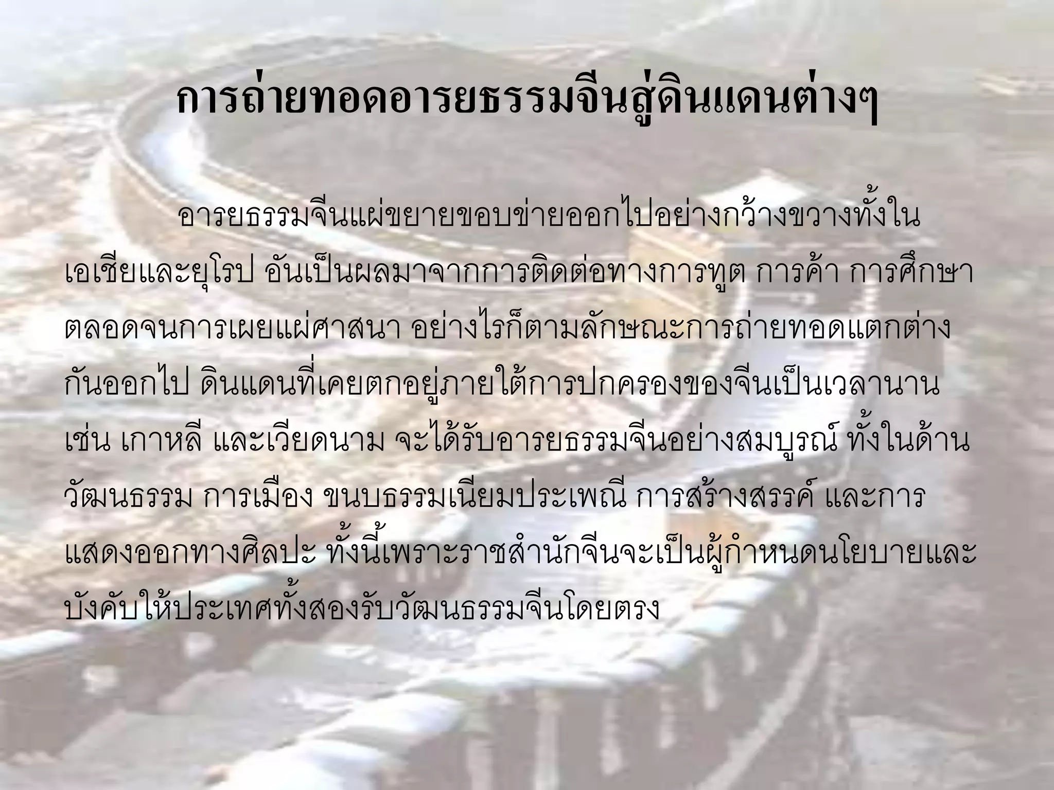 การถ่ ายทอดอารยธรรมจีนสู่ ดนแดนต่ างๆ
                                   ิ
          อารยธรรมจีนแผ่ขยายขอบข่ายออกไปอย่างกว้ างขวางทังใน ้
เอเชียและยุโรป อันเป็ นผลมาจากการติดต่อทางการทูต การค้ า การศึกษา
ตลอดจนการเผยแผ่ศาสนา อย่างไรก็ตามลักษณะการถ่ายทอดแตกต่าง
กันออกไป ดินแดนที่เคยตกอยูภายใต้ การปกครองของจีนเป็ นเวลานาน
                            ่
เช่น เกาหลี และเวียดนาม จะได้ รับอารยธรรมจีนอย่างสมบูรณ์ ทังในด้ าน
                                                           ้
วัฒนธรรม การเมือง ขนบธรรมเนียมประเพณี การสร้ างสรรค์ และการ
แสดงออกทางศิลปะ ทังนี ้เพราะราชสานักจีนจะเป็ นผู้กาหนดนโยบายและ
                       ้
บังคับให้ ประเทศทังสองรับวัฒนธรรมจีนโดยตรง
                  ้
 