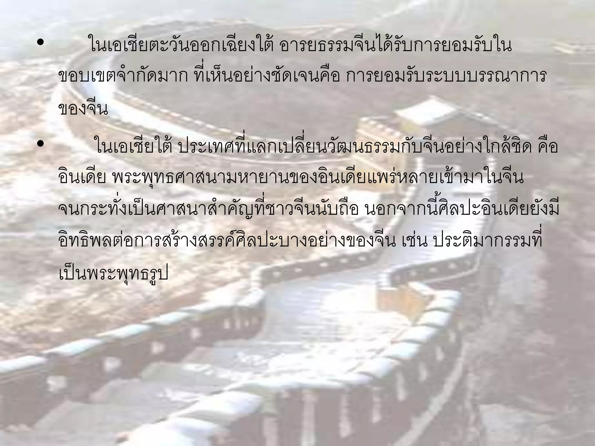 •      ในเอเชียตะวันออกเฉียงใต้ อารยธรรมจีนได้ รับการยอมรับใน
  ขอบเขตจากัดมาก ที่เห็นอย่างชัดเจนคือ การยอมรับระบบบรรณาการ
  ของจีน
•       ในเอเชียใต้ ประเทศที่แลกเปลี่ยนวัฒนธรรมกับจีนอย่างใกล้ ชิด คือ
  อินเดีย พระพุทธศาสนามหายานของอินเดียแพร่หลายเข้ ามาในจีน
  จนกระทังเป็ นศาสนาสาคัญที่ชาวจีนนับถือ นอกจากนี ้ศิลปะอินเดียยังมี
           ่
  อิทธิพลต่อการสร้ างสรรค์ศิลปะบางอย่างของจีน เช่น ประติมากรรมที่
  เป็ นพระพุทธรูป
 