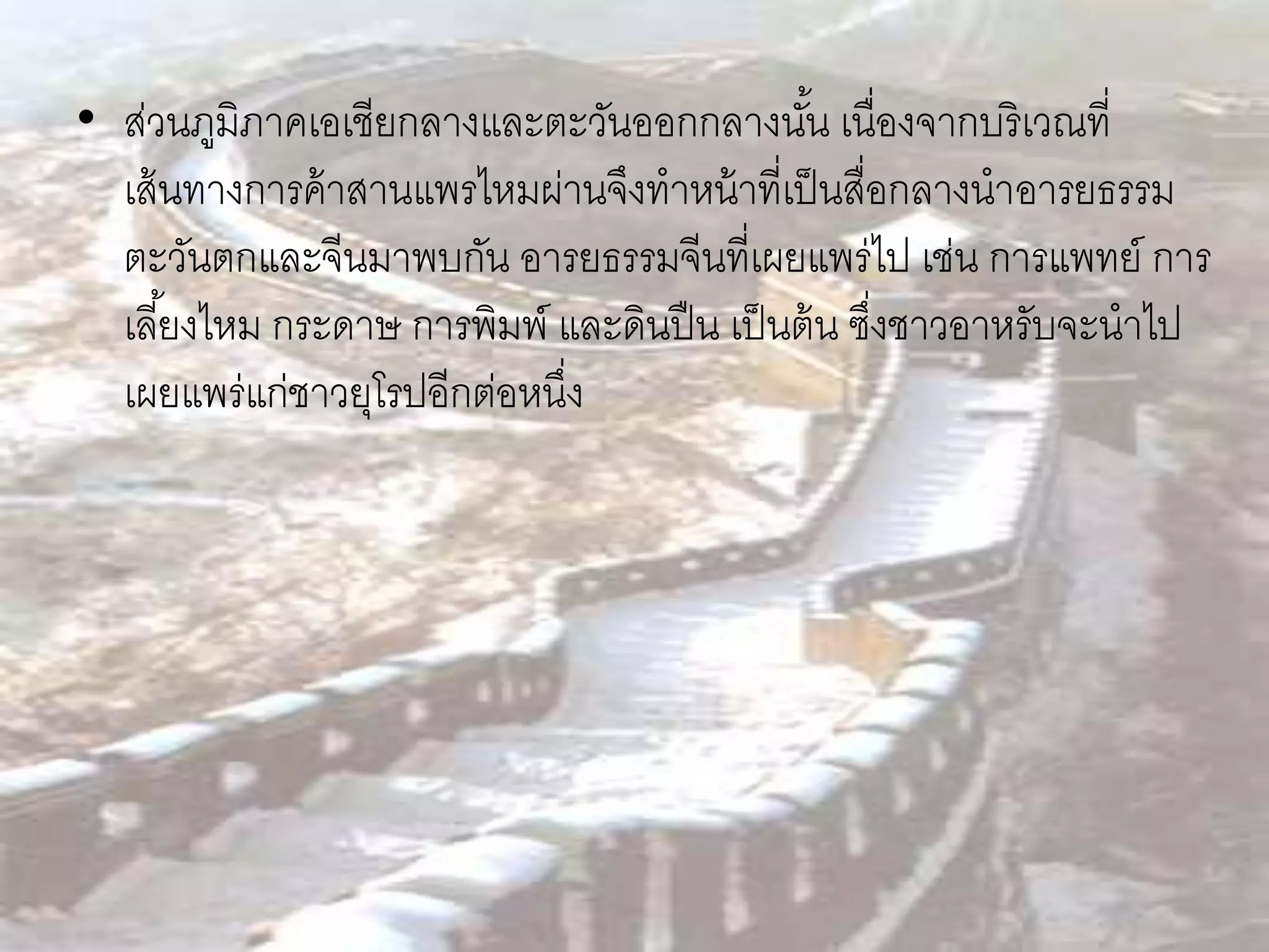 • ส่วนภูมิภาคเอเชียกลางและตะวันออกกลางนัน เนื่องจากบริเวณที่
                                               ้
  เส้ นทางการค้ าสานแพรไหมผ่านจึงทาหน้ าที่เป็ นสื่อกลางนาอารยธรรม
  ตะวันตกและจีนมาพบกัน อารยธรรมจีนที่เผยแพร่ไป เช่น การแพทย์ การ
  เลี ้ยงไหม กระดาษ การพิมพ์ และดินปื น เป็ นต้ น ซึงชาวอาหรับจะนาไป
                                                    ่
  เผยแพร่แก่ชาวยุโรปอีกต่อหนึง
                             ่
 