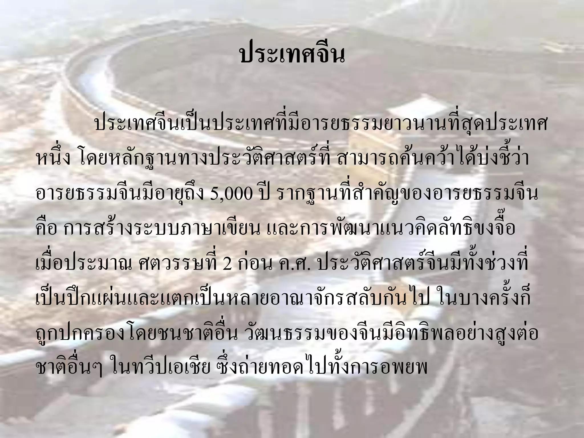 ประเทศจีน
         ประเทศจีนเป็ นประเทศที่มีอารยธรรมยาวนานที่สุดประเทศ
หนึ่ง โดยหลักฐานทางประวัติศาสตร์ ท่ี สามารถค้นคว้าได้บ่งชี้วา่
อารยธรรมจีนมีอายุถึง 5,000 ปี รากฐานที่สาคัญของอารยธรรมจีน
คือ การสร้างระบบภาษาเขียน และการพัฒนาแนวคิดลัทธิขงจื๊อ
เมื่อประมาณ ศตวรรษที่ 2 ก่อน ค.ศ. ประวัติศาสตร์ จีนมีท้ งช่วงที่
                                                        ั
เป็ นปึ กแผ่นและแตกเป็ นหลายอาณาจักรสลับกันไป ในบางครั้งก็
ถูกปกครองโดยชนชาติอื่น วัฒนธรรมของจีนมีอิทธิ พลอย่างสู งต่อ
ชาติอื่นๆ ในทวีปเอเชีย ซึ่ งถ่ายทอดไปทั้งการอพยพ
 