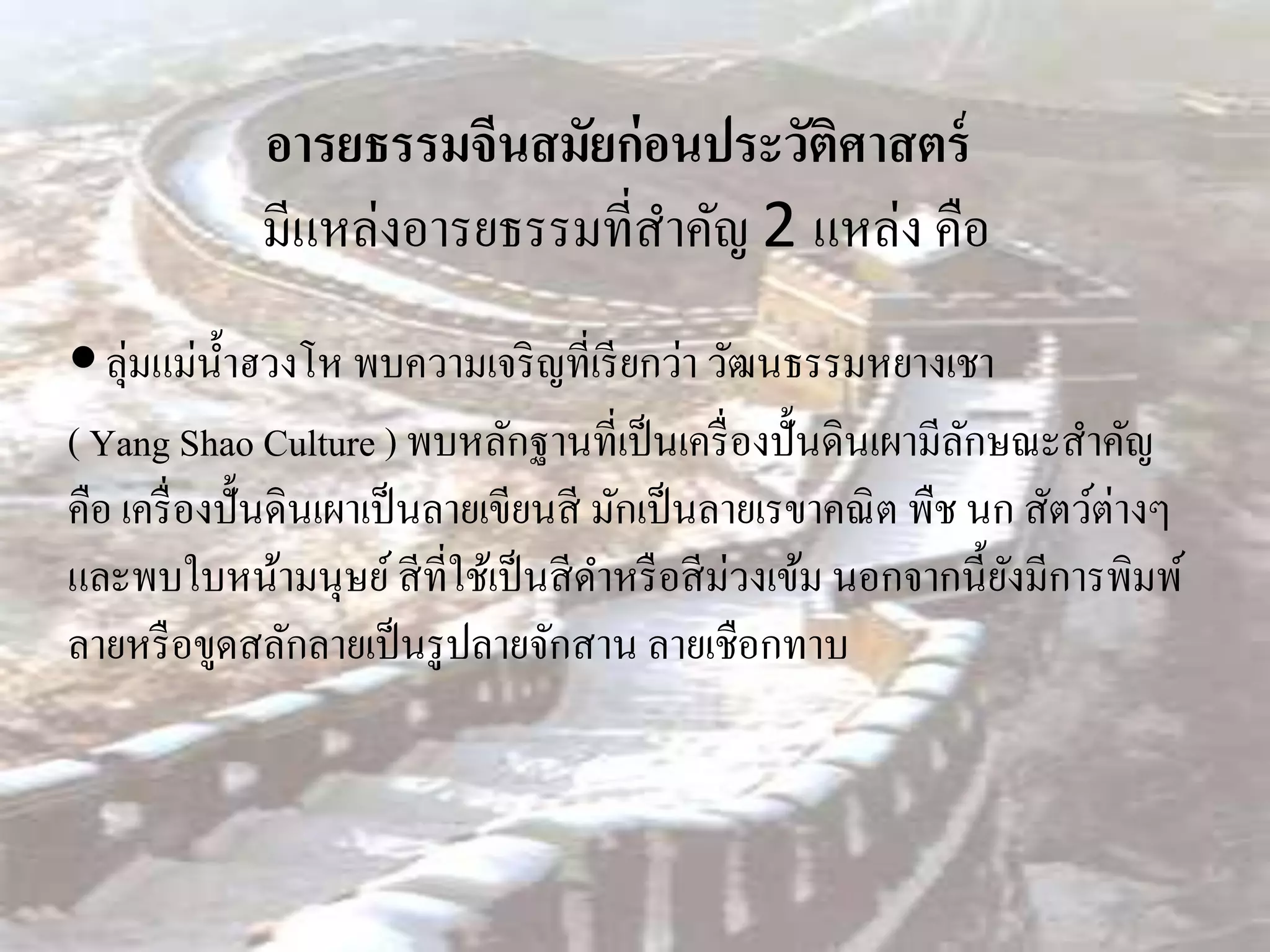 อารยธรรมจีนสมัยก่ อนประวัติศาสตร์
             มีแหล่งอารยธรรมที่สาคัญ 2 แหล่ง คือ
 ลุ่มแม่น้ าฮวงโห พบความเจริ ญที่เรี ยกว่า วัฒนธรรมหยางเชา
( Yang Shao Culture ) พบหลักฐานที่เป็ นเครื่ องปั้นดินเผามีลกษณะสาคัญ
                                                               ั
คือ เครื่ องปั้นดินเผาเป็ นลายเขียนสี มักเป็ นลายเรขาคณิ ต พืช นก สัตว์ต่างๆ
และพบใบหน้ามนุษย์ สี ที่ใช้เป็ นสี ดาหรื อสี ม่วงเข้ม นอกจากนี้ยงมีการพิมพ์
                                                                 ั
ลายหรื อขูดสลักลายเป็ นรู ปลายจักสาน ลายเชือกทาบ
 