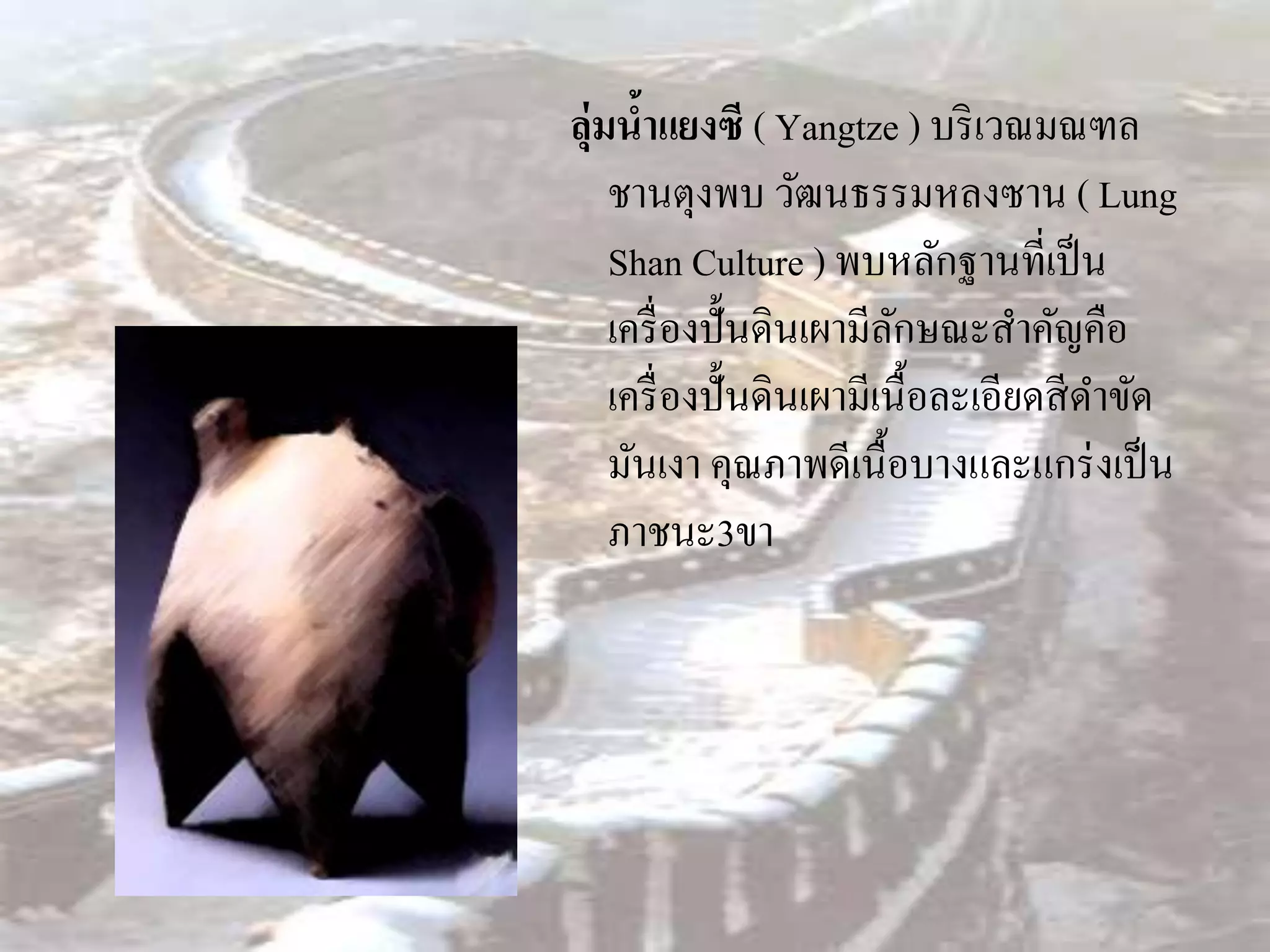 ลุ่มนาแยงซี ( Yangtze ) บริ เวณมณฑล
      ้
    ชานตุงพบ วัฒนธรรมหลงซาน ( Lung
    Shan Culture ) พบหลักฐานที่เป็ น
    เครื่ องปั้นดินเผามีลกษณะสาคัญคือ
                          ั
    เครื่ องปั้นดินเผามีเนื้อละเอียดสี ดาขัด
    มันเงา คุณภาพดีเนื้อบางและแกร่ งเป็ น
    ภาชนะ3ขา
 