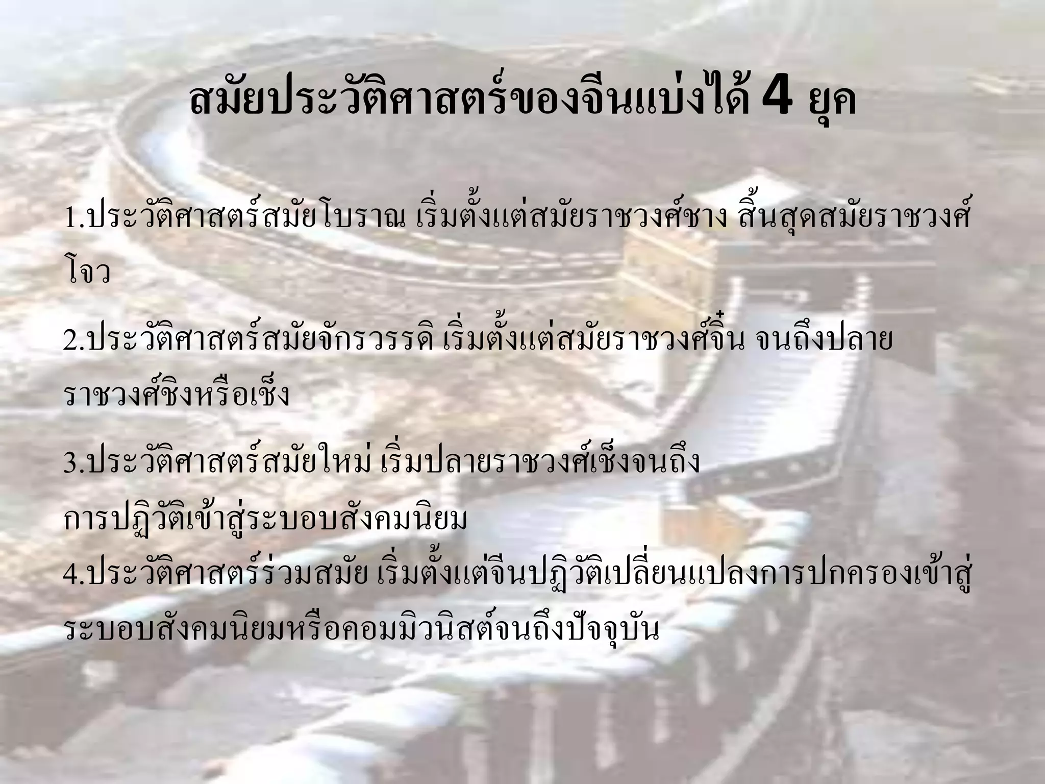 สมัยประวัติศาสตร์ ของจีนแบ่ งได้ 4 ยุค
1.ประวัติศาสตร์สมัยโบราณ เริ่ มตั้งแต่สมัยราชวงศ์ชาง สิ้ นสุ ดสมัยราชวงศ์
โจว
2.ประวัติศาสตร์สมัยจักรวรรดิ เริ่ มตั้งแต่สมัยราชวงศ์จิ๋น จนถึงปลาย
ราชวงศ์ชิงหรื อเช็ง
3.ประวัติศาสตร์สมัยใหม่ เริ่ มปลายราชวงศ์เช็งจนถึง
การปฏิวติเข้าสู่ระบอบสังคมนิยม
        ั
4.ประวัติศาสตร์ร่วมสมัย เริ่ มตั้งแต่จีนปฏิวติเปลี่ยนแปลงการปกครองเข้าสู่
                                            ั
ระบอบสังคมนิยมหรื อคอมมิวนิสต์จนถึงปัจจุบน       ั
 
