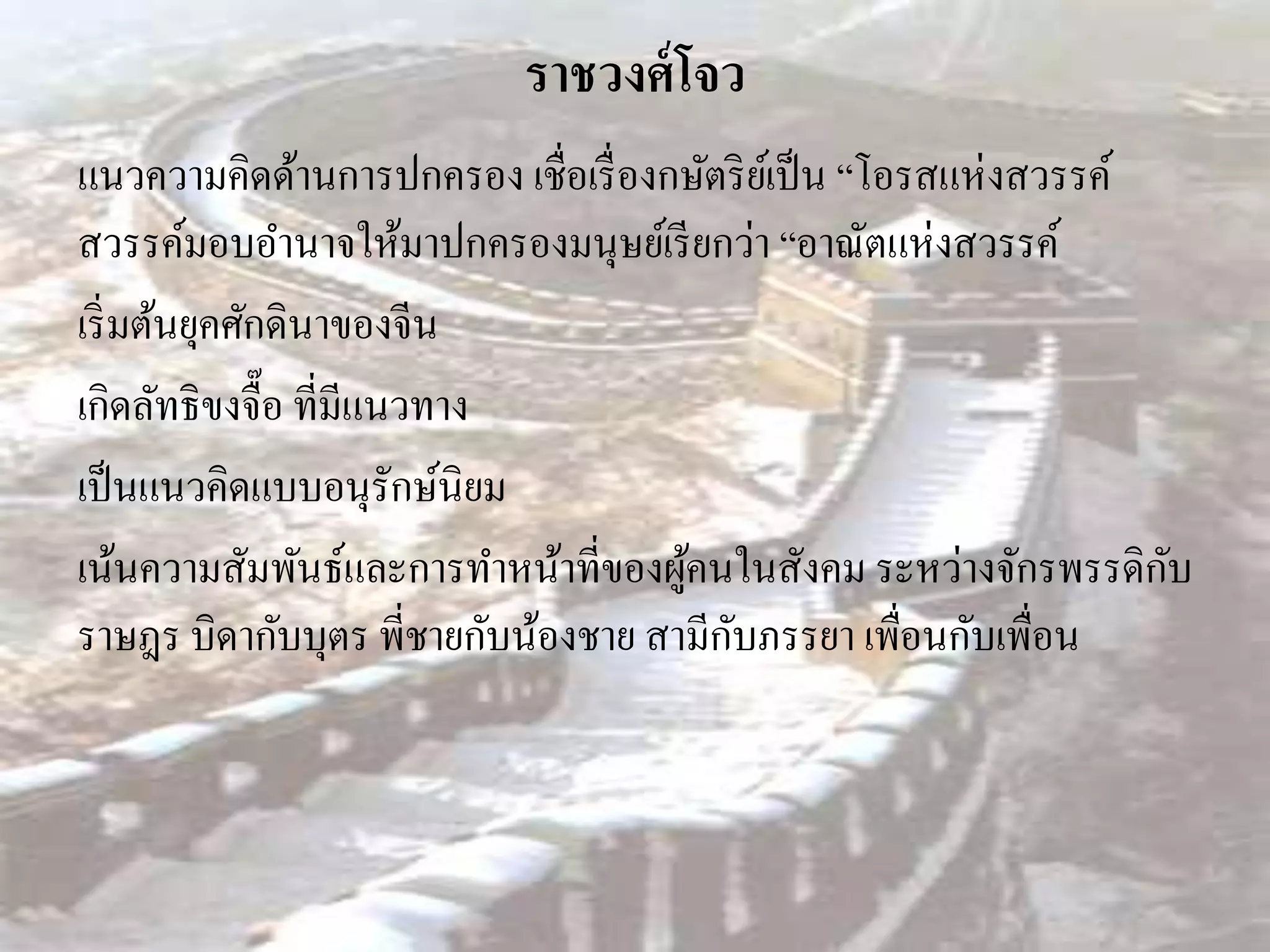 ราชวงศ์ โจว
แนวความคิดด้านการปกครอง เชื่อเรื่ องกษัตริ ยเ์ ป็ น “โอรสแห่ งสวรรค์
สวรรค์มอบอานาจให้มาปกครองมนุษย์เรี ยกว่า “อาณัตแห่งสวรรค์
เริ่ มต้นยุคศักดินาของจีน
เกิดลัทธิขงจื๊อ ที่มีแนวทาง
เป็ นแนวคิดแบบอนุรักษ์นิยม
เน้นความสัมพันธ์และการทาหน้าที่ของผูคนในสังคม ระหว่างจักรพรรดิกบ
                                     ้                               ั
                                        ั
ราษฎร บิดากับบุตร พี่ชายกับน้องชาย สามีกบภรรยา เพือนกับเพื่อน
                                                       ่
 