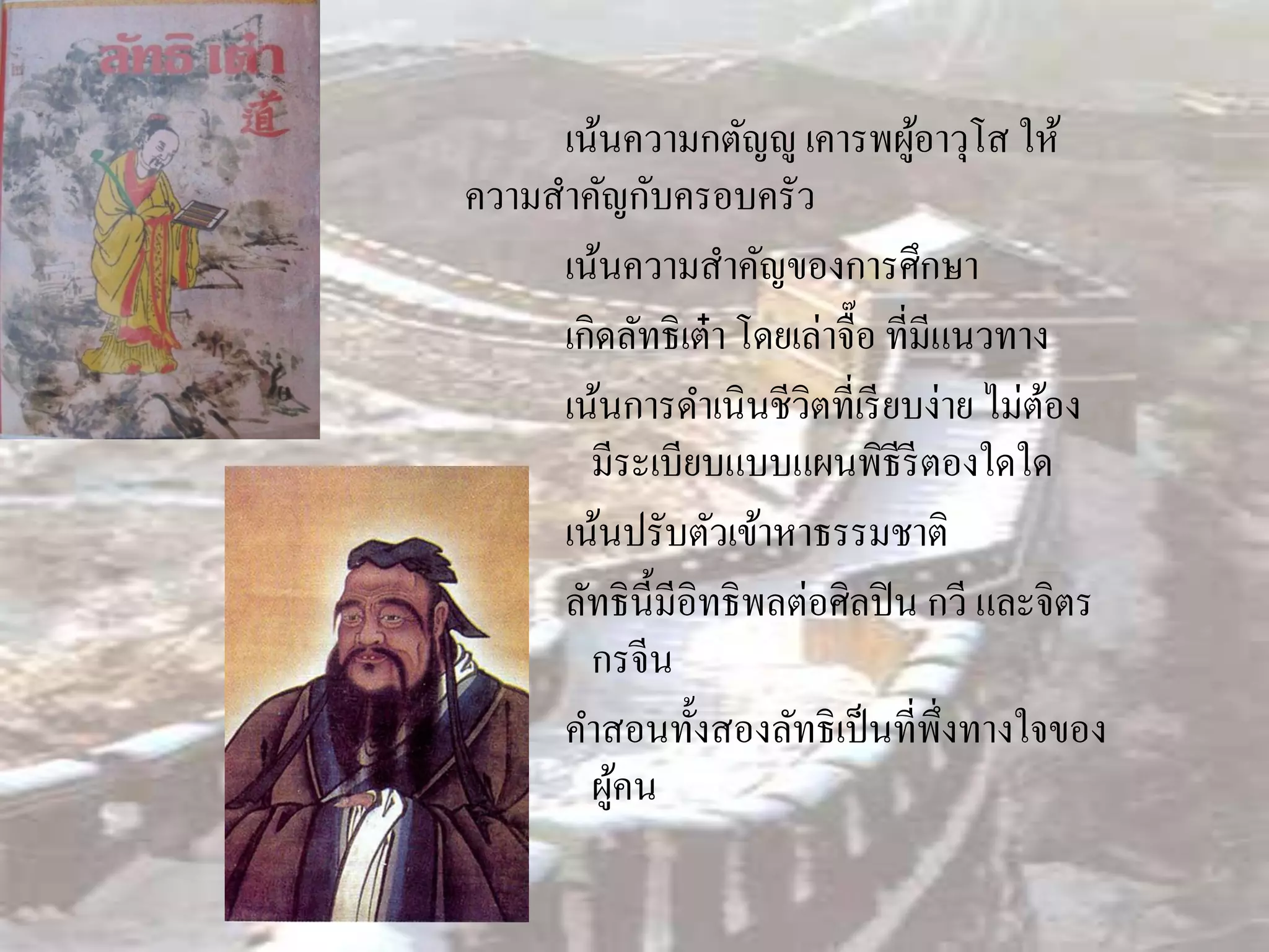 เน้นความกตัญํู เคารพผูอาวุโส ให้
                                   ้
ความสาคัญกับครอบครัว
     เน้นความสาคัญของการศึกษา
     เกิดลัทธิเต๋ า โดยเล่าจื๊อ ที่มีแนวทาง
     เน้นการดาเนินชีวิตที่เรี ยบง่าย ไม่ตอง้
       มีระเบียบแบบแผนพิธีรีตองใดใด
     เน้นปรับตัวเข้าหาธรรมชาติ
     ลัทธิน้ ีมีอิทธิพลต่อศิลปิ น กวี และจิตร
       กรจีน
     คาสอนทั้งสองลัทธิเป็ นที่พ่ งทางใจของ
                                      ึ
       ผูคน
         ้
 