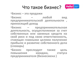 Что такое бизнес? Бизнес – это продажи Бизнес – любой вид предпринимательской деятельности , приносящий доход Бизнес – предпринимательская деятельность, осуществляемая за счет собственных или заемных средств на свой риск и под свою ответственность, ставящая главными целями получение прибыли и развитие собственного дела (словарь) Бизнес преследует также цель повышения имиджа, статуса предпринимателя (бизнесмена ) 