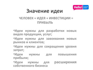 Значение идеи ЧЕЛОВЕК + ИДЕЯ + ИНВЕСТИЦИИ  =   ПРИБЫЛЬ Идеи нужны для разработки новых видов продукции, услуг; Идеи нужны для завоевания новых рынков и клиентов; Идеи нужны для сокращения уровня затрат; Идеи нужны для повышения прибыли; Идеи нужны для  расширения  собственного бизнеса 