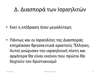 Δ. Διαςπορά των Ιςραθλιτϊν

• Εκεί θ επίδραςθ ιταν μεγαλφτερθ

• Πάντωσ και οι Ιςραθλίτεσ τθσ Διαςποράσ
  επθρζαςαν κρθςκευτικά αρκετοφσ ‘Ζλλθνεσ.
  Αυτοί γνϊριςαν τθν ιςραθλιτικι πίςτθ και
  αργότερα κα είναι εκείνοι που πρϊτοι κα
  δεχτοφν τον Χριςτιανιςμό

7/11/2011             Ακαναςίου Ελζνθ        11
 