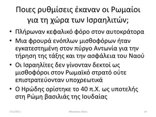 Ποιεσ ρυκμίςεισ ζκαναν οι Ρωμαίοι
        για τθ χϊρα των Ιςραθλιτϊν;
• Πλιρωναν κεφαλικό φόρο ςτον αυτοκράτορα
• Μια φρουρά ενόπλων μιςκοφόρων ιταν
  εγκατεςτθμζνθ ςτον πφργο Αντωνία για τθν
  τιρθςθ τθσ τάξθσ και τθν αςφάλεια του Ναοφ
• Οι Ιςραθλίτεσ δεν γίνονταν δεκτοί ωσ
  μιςκοφόροι ςτον Ρωμαϊκό ςτρατό οφτε
  επιςτρατεφονταν υποχρεωτικά
• Ο Ηρϊδθσ ορίςτθκε το 40 π.Χ. ωσ υποτελισ
  ςτθ Ρϊμθ βαςιλιάσ τθσ Ιουδαίασ
7/11/2011          Ακαναςίου Ελζνθ         14
 