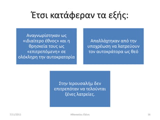 Ζτςι κατάφεραν τα εξισ:
          Αναγνωρίςτθκαν ωσ
        «ιδιαίτερο ζκνοσ» και θ            Απαλλάχτθκαν από τθν
           κρθςκεία τουσ ωσ               υποχρζωςθ να λατρεφουν
          «επιτρεπόμενθ» ςε               τον αυτοκράτορα ωσ κεό
      ολόκλθρθ τθν αυτοκρατορία




                       ΢τθν Ιερουςαλιμ δεν
                     επιτρεπόταν να τελοφνται
                          ξζνεσ λατρείεσ.



7/11/2011                    Ακαναςίου Ελζνθ                       16
 