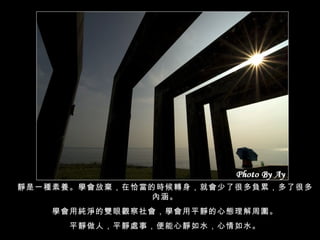 靜是一種素養。學會放棄，在恰當的時候轉身，就會少了很多負累，多了很多內涵。 學會用純淨的雙眼觀察社會，學會用平靜的心態理解周圍。 平靜做人，平靜處事，便能心靜如水，心情如水。 