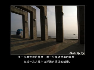 多一次塵世裡的閱歷，增一分看透世事的靈性， 完成一次人性中由浮躁向深沉的蛻變。 
