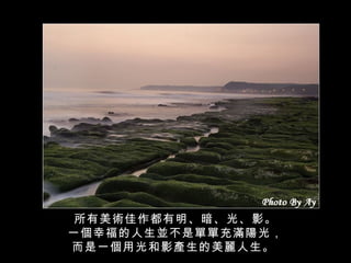 所有美術佳作都有明、暗、光、影。 一個幸福的人生並不是單單充滿陽光， 而是一個用光和影產生的美麗人生。   