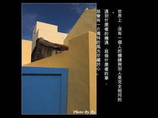 世界上，沒有一個人的機緣與別人是完全相同的。 遇到什麼樣的機遇，就做什麼樣的事， 就會有一片獨特的風光珍藏於心。 