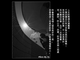 人生的際遇充滿驚喜， 千萬別讓自己有太多無法挽回的事啊！ 有時眼睛看到的事，不一定是真的； 耳朵聽到的事，也不一定是事實； 用 " 體諒 " 的心及 " 欣賞 " 的角度去與人相處， 你會發現每個人都有美好的一面。 而發現這一切美好的你，才是最有福氣的人。 