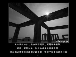 人生只有一次，很多事不要怕，要勇敢去嘗試。 可是，嘗試以後，對成功或失敗盡量看開， 因為那必須要很多機運才能造就，這樣子就會活得很快樂。 