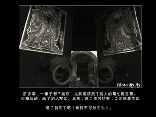 許多事，一輩子都不能忘，尤其是領受了別人的幫忙與恩惠。 但相反的，給了別人幫忙、恩惠，做了任何好事，立即就要忘記， 過了就忘了吧！絕對不可放在心上。  