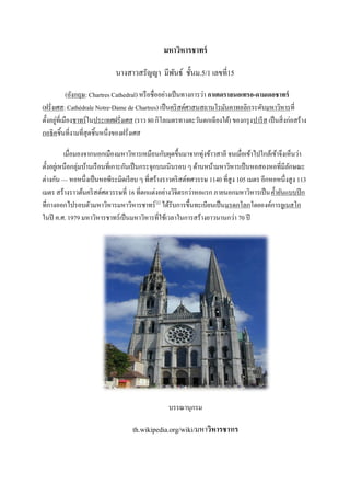มหาวิหารชาทร์

                              นางสาวสรัญญา มีพนธ์ ชั้นม.5/1 เลขที่15
                                              ั

            (อังกฤษ: Chartres Cathedral) หรื อชื่ออย่างเป็ นทางการว่า กาเตดราลนอเทรอ-ดามเดอชาทร์
(ฝรั่งเศส: Cathédrale Notre-Dame de Chartres) เป็ นคริ สต์ศาสนสถานโรมันคาทอลิก ระดับมหาวิหารที่
       ่
ตั้งอยูที่เมืองชาทร์ ในประเทศฝรั่งเศส (ราว 80 กิโลเมตรทางตะวันตกเฉี ยงใต้) ของกรุ ง ปารี ส เป็ นสิ่ งก่อสร้าง
กอธิคชิ้นที่งามที่สุดชิ้นหนึ่งของฝรั่งเศส

           เมื่อมองจากนอกเมืองมหาวิหารเหมือนกับผุดขึ้นมาจากทุ่งข้าวสาลี จนเมื่อเข้าไปใกล้เข้าจึงเห็นว่า
ตั้งอยูเ่ หนือกลุ่มบ้านเรื อนที่เกาะกันเป็ นกระจุกบนเนินรอบ ๆ ด้านหน้ามหาวิหารเป็ นหอสองหอที่มีลกษณะ
                                                                                                  ั
ต่างกัน — หอหนึ่งเป็ นหอพีระมิดเรี ยบ ๆ ที่สร้างราวคริ สต์ทศวรรษ 1140 ที่สูง 105 เมตร อีกหอหนึ่งสู ง 113
เมตร สร้างราวต้นคริ สต์ศตวรรษที่ 16 ที่ตกแต่งอย่างวิจิตรกว่าหอแรก ภายนอกมหาวิหารเป็ น ค้ ายันแบบปี ก
ที่กางออกไปรอบตัวมหาวิหารมหาวิหารชาทร์ [1] ได้รับการขึ้นทะเบียนเป็ นมรดกโลกโดยองค์การยูเนสโก
ในปี ค.ศ. 1979 มหาวิหารชาทร์ เป็ นมหาวิหารที่ใช้เวลาในการสร้างยาวนานกว่า 70 ปี




                                                    บรรณานุกรม

                                     th.wikipedia.org/wiki/มหาวิหารชาทร
 