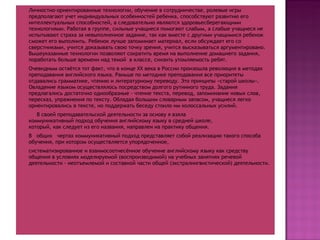 Личностно-ориентированные технологии, обучение в сотрудничестве, ролевые игры  предполагают учет индивидуальных особенностей ребенка, способствуют развитию его интеллектуальных способностей, а следовательно являются здоровьесберегающими технологиями. Работая в группе, сильные учащиеся помогают слабым, а слабые учащиеся не испытывают страха за невыполненное задание, так как вместе с другими учащимися ребенок сможет его выполнить. Ребенок лучше запоминает материал, если обсуждает его со сверстниками, учится доказывать свою точку зрения, учится высказываться аргументировано. Вышеуказанные технологии позволяют сократить время на выполнение домашнего задания,  поработать больше времени над темой  в классе, снизить утомляемость ребят. Очевидным остаётся тот факт, что в конце  XX  века в России произошла революция в методах преподавания английского языка. Раньше по методике преподавания все приоритеты отдавались грамматике, чтению и литературному переводу. Это принципы «старой школы». Овладение языком осуществлялось посредством долгого рутинного труда. Задания предлагались достаточно однообразные - чтение текста, перевод, запоминание новых слов, пересказ, упражнения по тексту. Обладая большим словарным запасом, учащиеся легко ориентировались в тексте, но поддержать беседу стоило им колоссальных усилий. В своей преподавательской деятельности за основу я взяла коммуникативный подход обучения английскому языку в средней школе, который, как следует из его названия, направлен на практику общения.  В  общих  чертах коммуникативный подход представляет собой реализацию такого способа обучения, при котором осуществляется упорядоченное,  систематизированное и взаимосоотнесённое обучение английскому языку как средству общения в условиях моделируемой (воспроизводимой) на учебных занятиях речевой деятельности - неотъемлемой и составной части общей (экстралингвистической) деятельности.  