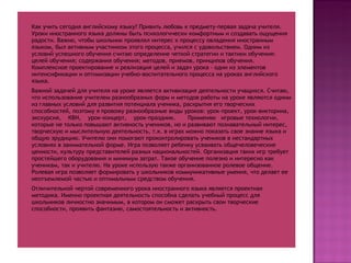 Как учить сегодня английскому языку? Привить любовь к предмету-первая задача учителя. Уроки иностранного языка должны быть психологически комфортным и создавать ощущения радости. Важно, чтобы школьник проявлял интерес к процессу овладения иностранным языком, был активным участником этого процесса, учился с удовольствием. Одним из условий успешного обучения считаю определение четкой стратегии и тактики обучения: целей обучения; содержания обучения; методов, приемов, принципов обучения. Комплексное проектирование и реализация целей и задач урока - один из элементов интенсификации и оптимизации учебно-воспитательного процесса на уроках английского языка. Важной задачей для учителя на уроке является активизация деятельности учащихся. Считаю, что использование учителем разнообразных форм и методов работы на уроке являются одним из главных условий для развития потенциала ученика, раскрытия его творческих способностей, поэтому я провожу разнообразные виды уроков: урок-проект, урок-викторина, экскурсия,  КВН,  урок-концерт,  урок-праздник.  Применяю  игровые технологии, которые не только повышают активность учеников, но и развивают познавательный интерес, творческую и мыслительную деятельность, т.к. в играх можно показать свое знание языка и общую эрудицию. Учителю они помогают проконтролировать учеников в нестандартных условиях в занимательной форме. Игра позволяет ребенку усваивать общечеловеческие ценности, культуру представителей разных национальностей. Организация таких игр требует простейшего оборудования и минимум затрат. Такое обучение полезно и интересно как ученикам, так и учителю. На уроке использую также организованное ролевое общение. Ролевая игра позволяет формировать у школьников коммуникативные умения, что делает ее неотъемлемой частью и оптимальным средством обучения. Отличительной чертой современного урока иностранного языка является проектная методика. Именно проектная деятельность способна сделать учебный процесс для школьников личностно значимым, в котором он сможет раскрыть свои творческие способности, проявить фантазию, самостоятельность и активность. 