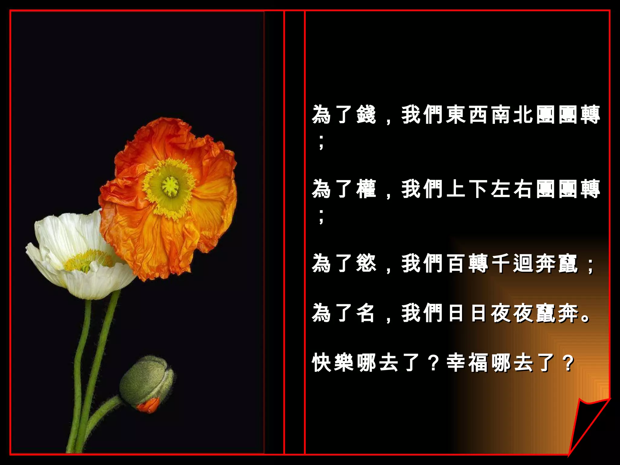 為了錢，我們東西南北團團轉； 為了權，我們上下左右團團轉； 為了慾，我們百轉千迴奔竄； 為了名，我們日日夜夜竄奔。 快樂哪去了？幸福哪去了？ 