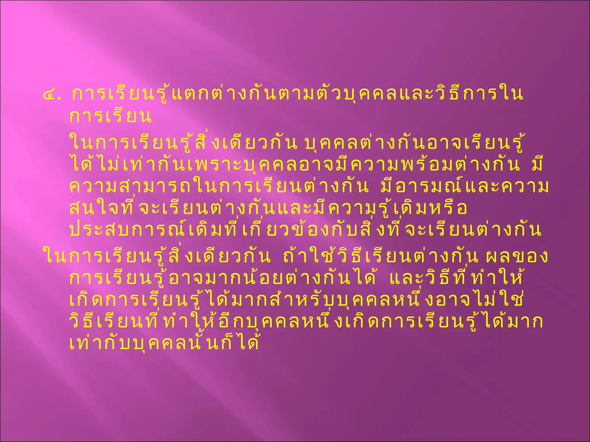 ๔ .  การเรียนรู้แตกต่างกันตามตัวบุคคลและวิธีการในการเรียน  ในการเรียนรู้สิ่งเดียวกัน บุคคลต่างกันอาจเรียนรู้ได้ไม่เท่ากันเพราะบุคคลอาจมีความพร้อมต่างกัน  มีความสามารถในการเรียนต่างกัน  มีอารมณ์และความสนใจที่จะเรียนต่างกันและมีความรู้เดิมหรือประสบการณ์เดิมที่เกี่ยวข้องกับสิ่งที่จะเรียนต่างกัน  ในการเรียนรู้สิ่งเดียวกัน  ถ้าใช้วิธีเรียนต่างกัน ผลของการเรียนรู้อาจมากน้อยต่างกันได้  และวิธีที่ทำให้เกิดการเรียนรู้ได้มากสำหรับบุคคลหนึ่งอาจไม่ใช่วิธีเรียนที่ทำให้อีกบุคคลหนึ่งเกิดการเรียนรู้ได้มากเท่ากับบุคคลนั้นก็ได้ 