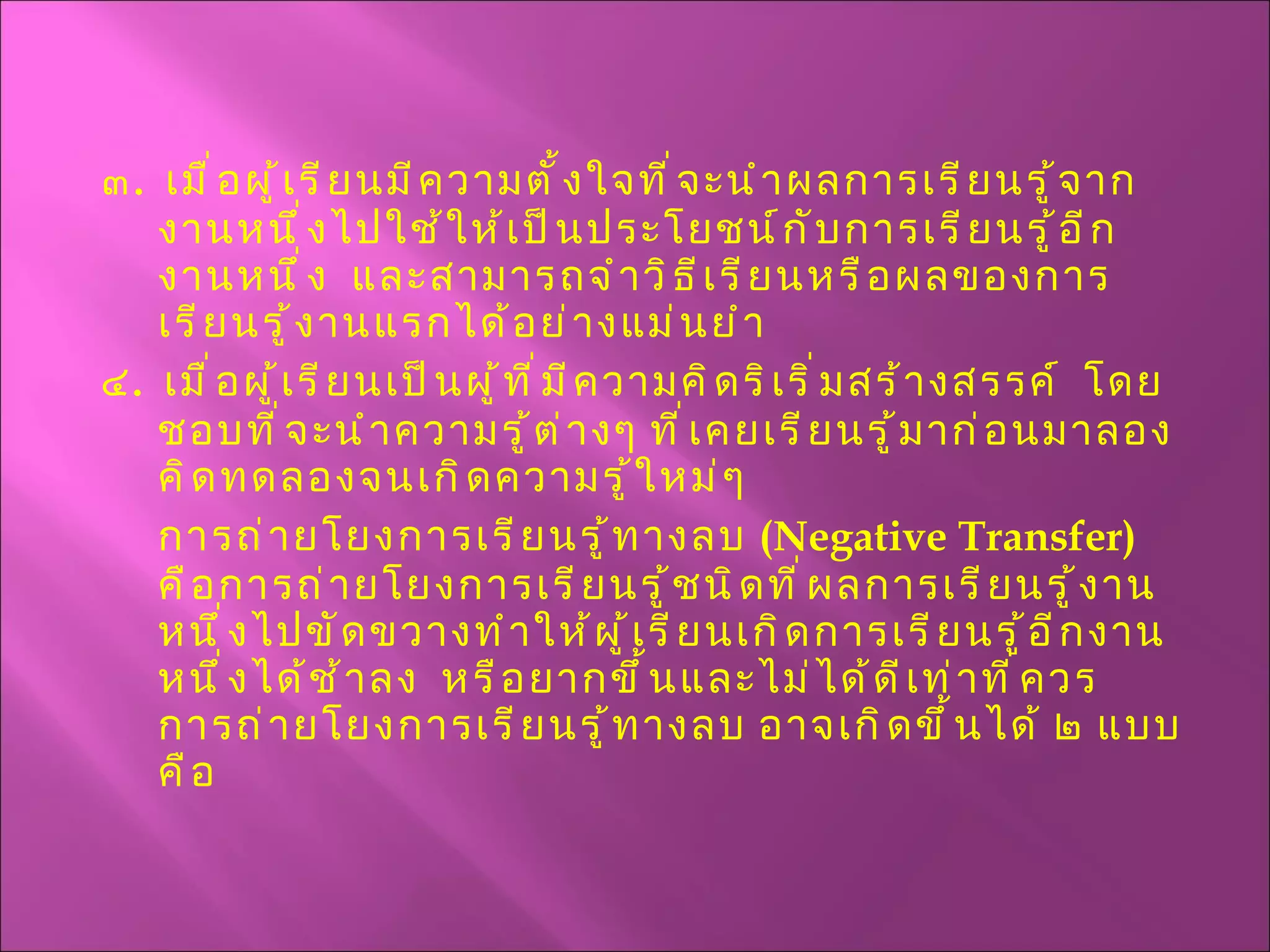 ๓ .  เมื่อผู้เรียนมีความตั้งใจที่จะนำผลการเรียนรู้จากงานหนึ่งไปใช้ให้เป็นประโยชน์กับการเรียนรู้อีกงานหนึ่ง  และสามารถจำวิธีเรียนหรือผลของการเรียนรู้งานแรกได้อย่างแม่นยำ ๔ .  เมื่อผู้เรียนเป็นผู้ที่มีความคิดริเริ่มสร้างสรรค์  โดยชอบที่จะนำความรู้ต่างๆ ที่เคยเรียนรู้มาก่อนมาลองคิดทดลองจนเกิดความรู้ใหม่ๆ  การถ่ายโยงการเรียนรู้ทางลบ  ( Negative Transfer )  คือการถ่ายโยงการเรียนรู้ชนิดที่ผลการเรียนรู้งานหนึ่งไปขัดขวางทำให้ผู้เรียนเกิดการเรียนรู้อีกงานหนึ่งได้ช้าลง  หรือยากขึ้นและไม่ได้ดีเท่าที่ควร  การถ่ายโยงการเรียนรู้ทางลบ อาจเกิดขึ้นได้ ๒ แบบ คือ 