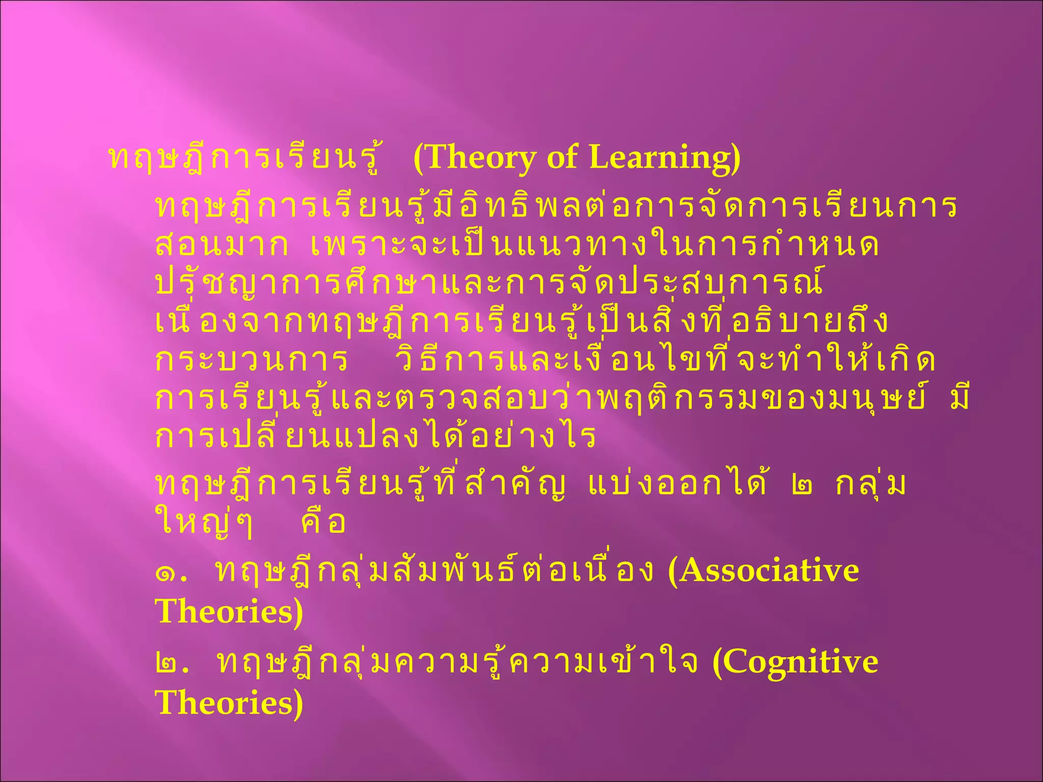 ทฤษฎีการเรียนรู้  ( Theory of Learning ) ทฤษฎีการเรียนรู้มีอิทธิพลต่อการจัดการเรียนการสอนมาก  เพราะจะเป็นแนวทางในการกำหนดปรัชญาการศึกษาและการจัดประสบการณ์  เนื่องจากทฤษฎีการเรียนรู้เป็นสิ่งที่อธิบายถึงกระบวนการ  วิธีการและเงื่อนไขที่จะทำให้เกิดการเรียนรู้และตรวจสอบว่าพฤติกรรมของมนุษย์  มีการเปลี่ยนแปลงได้อย่างไร ทฤษฎีการเรียนรู้ที่สำคัญ  แบ่งออกได้  ๒  กลุ่มใหญ่ๆ  คือ ๑ .  ทฤษฎีกลุ่มสัมพันธ์ต่อเนื่อง  ( Associative Theories) ๒ .  ทฤษฎีกลุ่มความรู้ความเข้าใจ  ( Cognitive Theories ) 