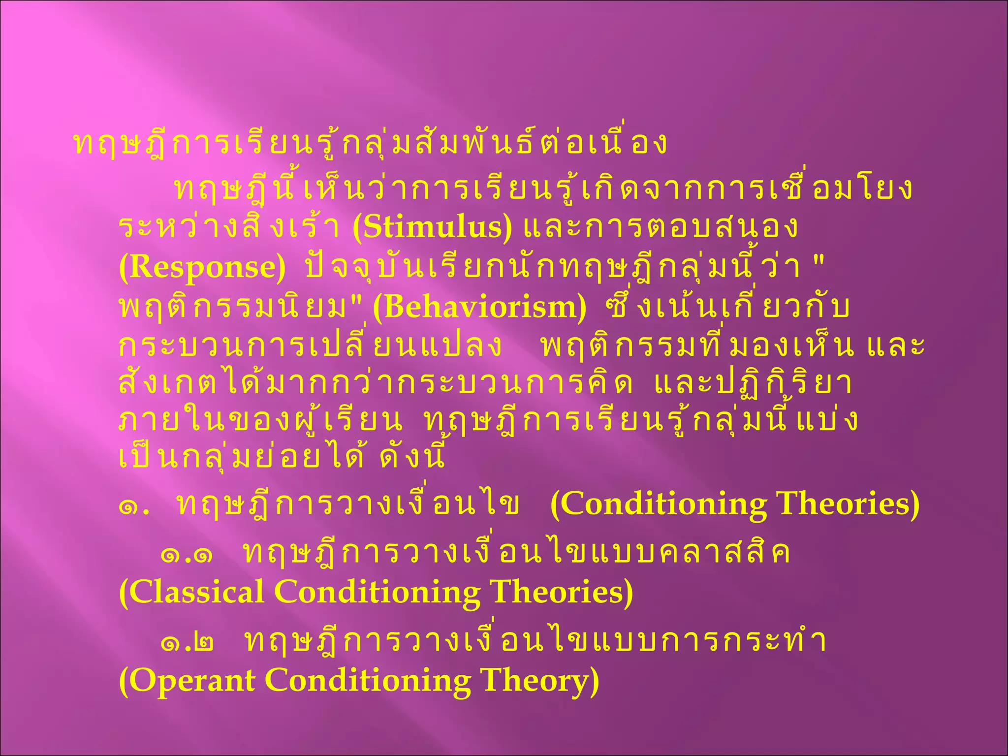 ทฤษฎีการเรียนรู้กลุ่มสัมพันธ์ต่อเนื่อง ทฤษฎีนี้เห็นว่าการเรียนรู้เกิดจากการเชื่อมโยงระหว่างสิ่งเร้า  ( Stimulus )  และการตอบสนอง  ( Response )  ปัจจุบันเรียกนักทฤษฎีกลุ่มนี้ว่า  " พฤติกรรมนิยม " ( Behaviorism )  ซึ่งเน้นเกี่ยวกับกระบวนการเปลี่ยนแปลง  พฤติกรรมที่มองเห็น และสังเกตได้มากกว่ากระบวนการคิด   และปฏิกิริยาภายในของผู้เรียน  ทฤษฎีการเรียนรู้กลุ่มนี้แบ่งเป็นกลุ่มย่อยได้ ดังนี้ ๑ .  ทฤษฎีการวางเงื่อนไข  ( Conditioning Theories )   ๑ . ๑  ทฤษฎีการวางเงื่อนไขแบบคลาสสิค  ( Classical Conditioning Theories )    ๑ . ๒  ทฤษฎีการวางเงื่อนไขแบบการกระทำ  ( Operant Conditioning Theory ) 