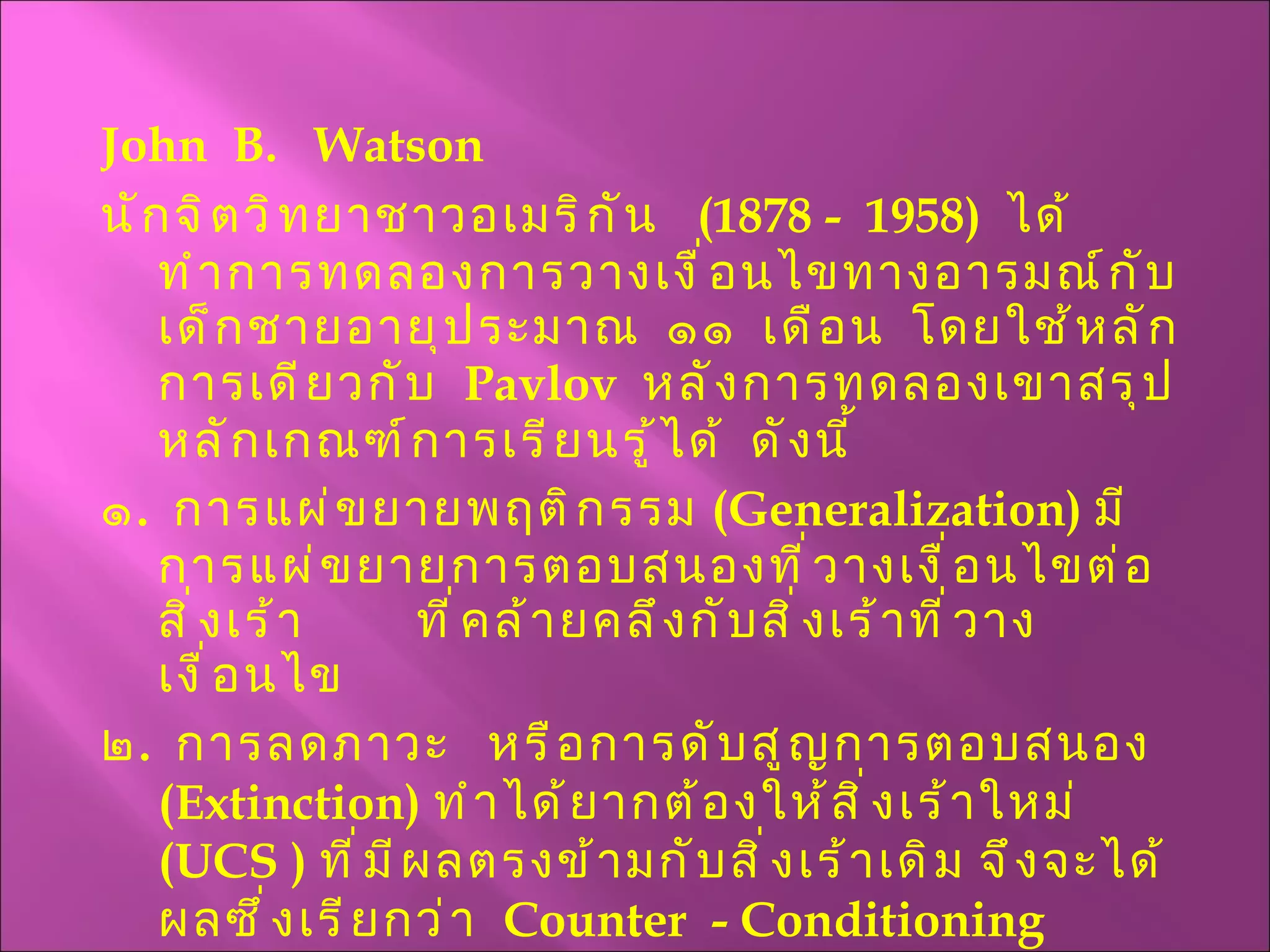 John  B.  Watson  นักจิตวิทยาชาวอเมริกัน  (1878 -  1958)  ได้ทำการทดลองการวางเงื่อนไขทางอารมณ์กับเด็กชายอายุประมาณ  ๑๑  เดือน  โดยใช้หลักการเดียวกับ  Pavlov   หลังการทดลองเขาสรุปหลักเกณฑ์การเรียนรู้ได้  ดังนี้ ๑ .  การแผ่ขยายพฤติกรรม  ( Generalization )  มีการแผ่ขยายการตอบสนองที่วางเงื่อนไขต่อสิ่งเร้า  ที่คล้ายคลึงกับสิ่งเร้าที่วางเงื่อนไข ๒ .  การลดภาวะ  หรือการดับสูญการตอบสนอง  ( Extinction )  ทำได้ยากต้องให้สิ่งเร้าใหม่  ( UCS  )  ที่มีผลตรงข้ามกับสิ่งเร้าเดิม จึงจะได้ผลซึ่งเรียกว่า   Counter  - Conditioning 