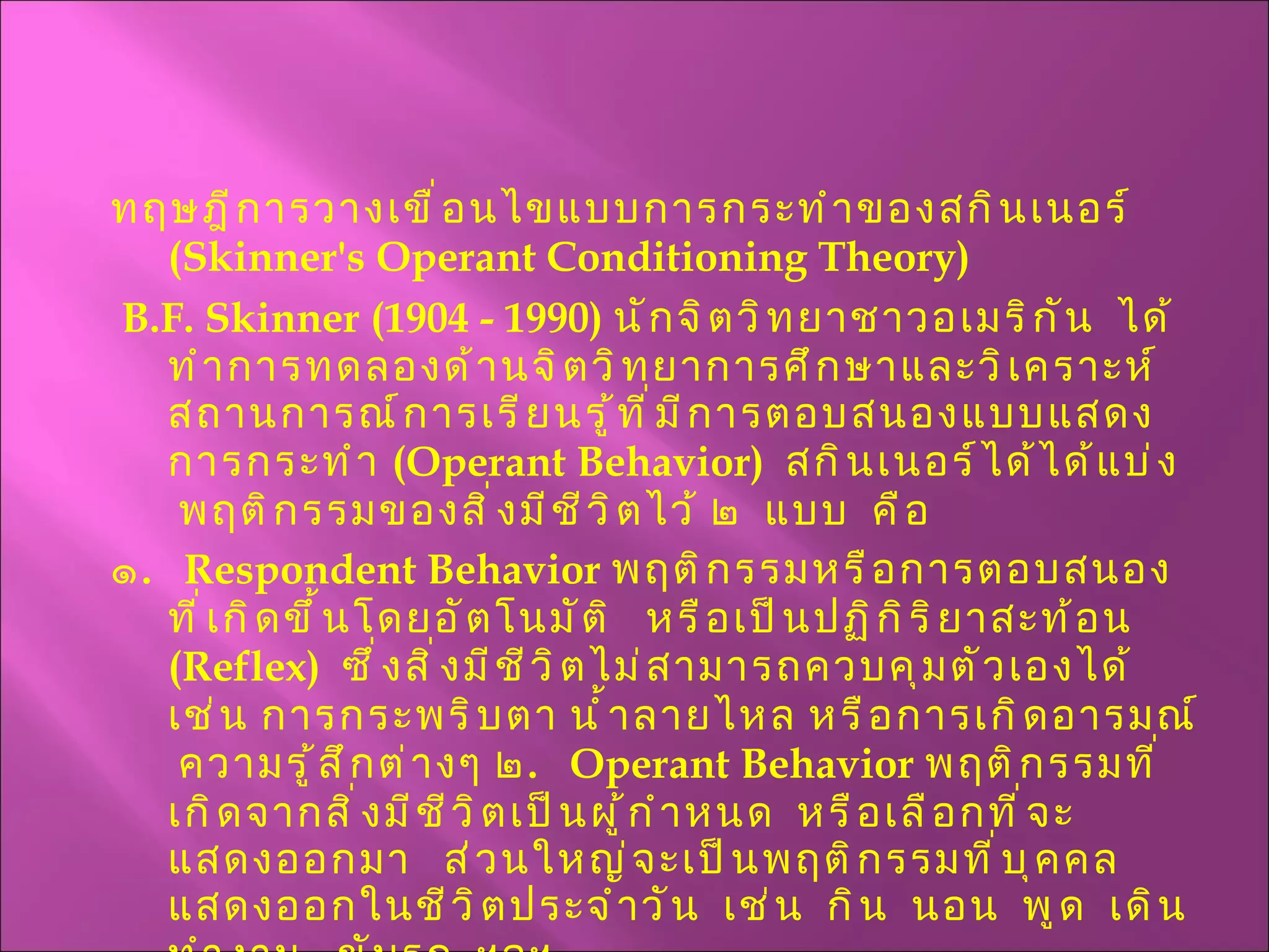 ทฤษฎีการวางเขื่อนไขแบบการกระทำของสกินเนอร์  ( Skinner's Operant   Conditioning Theory ) B.F. Skinner  (1904 - 1990)  นักจิตวิทยาชาวอเมริกัน  ได้ทำการทดลองด้านจิตวิทยาการศึกษาและวิเคราะห์สถานการณ์การเรียนรู้ที่มีการตอบสนองแบบแสดงการกระทำ  ( Operant Behavior )  สกินเนอร์ได้ได้แบ่ง  พฤติกรรมของสิ่งมีชีวิตไว้ ๒  แบบ  คือ ๑ .   Respondent Behavior   พฤติกรรมหรือการตอบสนองที่เกิดขึ้นโดยอัตโนมัติ  หรือเป็นปฏิกิริยาสะท้อน   ( Reflex )   ซึ่งสิ่งมีชีวิตไม่สามารถควบคุมตัวเองได้  เช่น การกระพริบตา น้ำลายไหล หรือการเกิดอารมณ์   ความรู้สึกต่างๆ ๒ .  Operant Behavior   พฤติกรรมที่เกิดจากสิ่งมีชีวิตเป็นผู้กำหนด  หรือเลือกที่จะแสดงออกมา  ส่วนใหญ่จะเป็นพฤติกรรมที่บุคคลแสดงออกในชีวิตประจำวัน  เช่น  กิน  นอน  พูด  เดิน  ทำงาน  ขับรถ  ฯลฯ . 