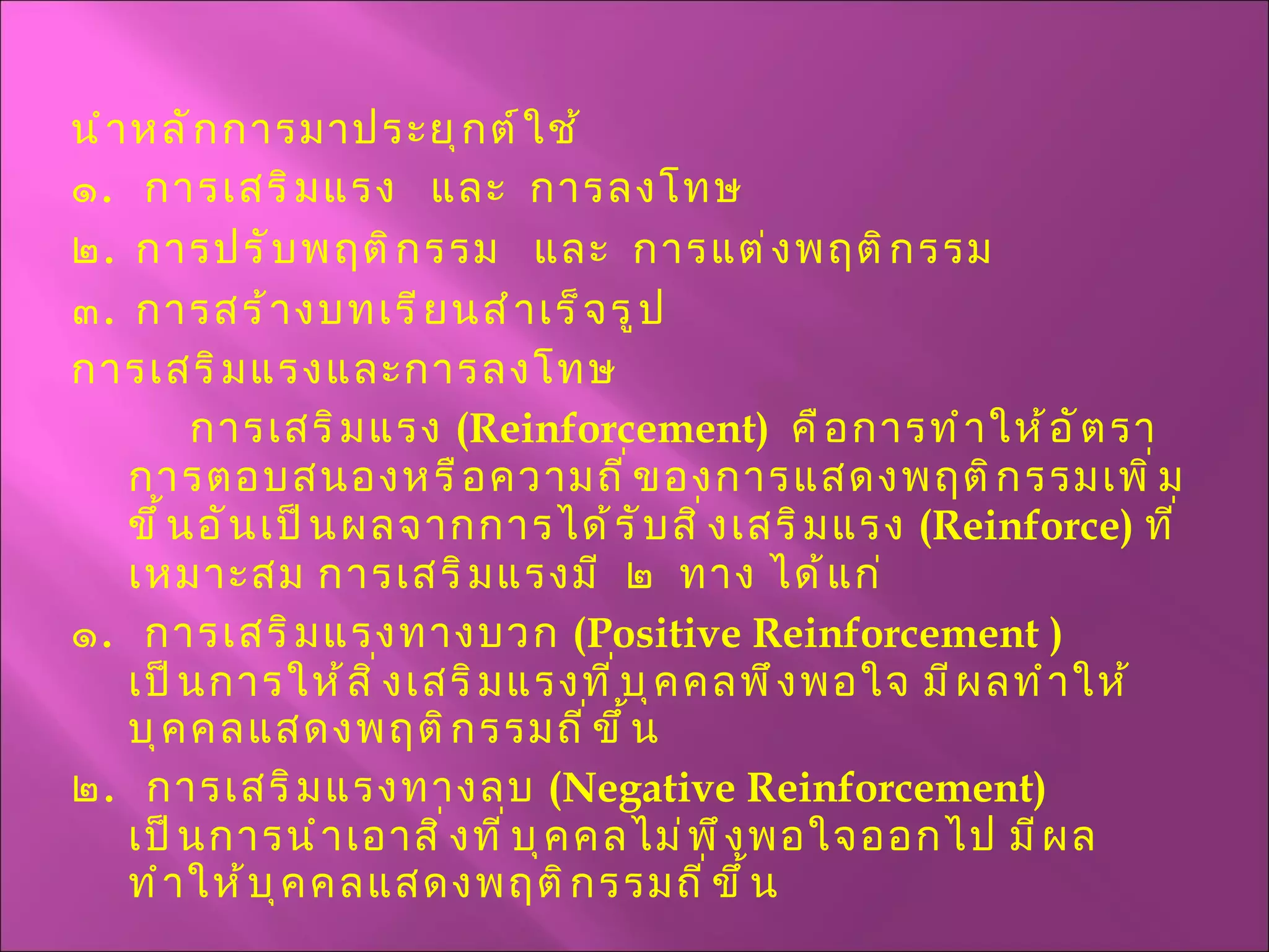 นำหลักการมาประยุกต์ใช้ ๑ .  การเสริมแรง  และ  การลงโทษ ๒ .  การปรับพฤติกรรม  และ  การแต่งพฤติกรรม ๓ .  การสร้างบทเรียนสำเร็จรูป การเสริมแรงและการลงโทษ    การเสริมแรง  ( Reinforcement )  คือการทำให้อัตราการตอบสนองหรือความถี่ของการแสดงพฤติกรรมเพิ่มขึ้นอันเป็นผลจากการได้รับสิ่งเสริมแรง  ( Reinforce )  ที่เหมาะสม การเสริมแรงมี  ๒  ทาง ได้แก่ ๑ .  การเสริมแรงทางบวก  ( Positive   Reinforcement  )  เป็นการให้สิ่งเสริมแรงที่บุคคลพึงพอใจ มีผลทำให้บุคคลแสดงพฤติกรรมถี่ขึ้น ๒ .  การเสริมแรงทางลบ  ( Negative Reinforcement )  เป็นการนำเอาสิ่งที่บุคคลไม่พึงพอใจออกไป มีผลทำให้บุคคลแสดงพฤติกรรมถี่ขึ้น 