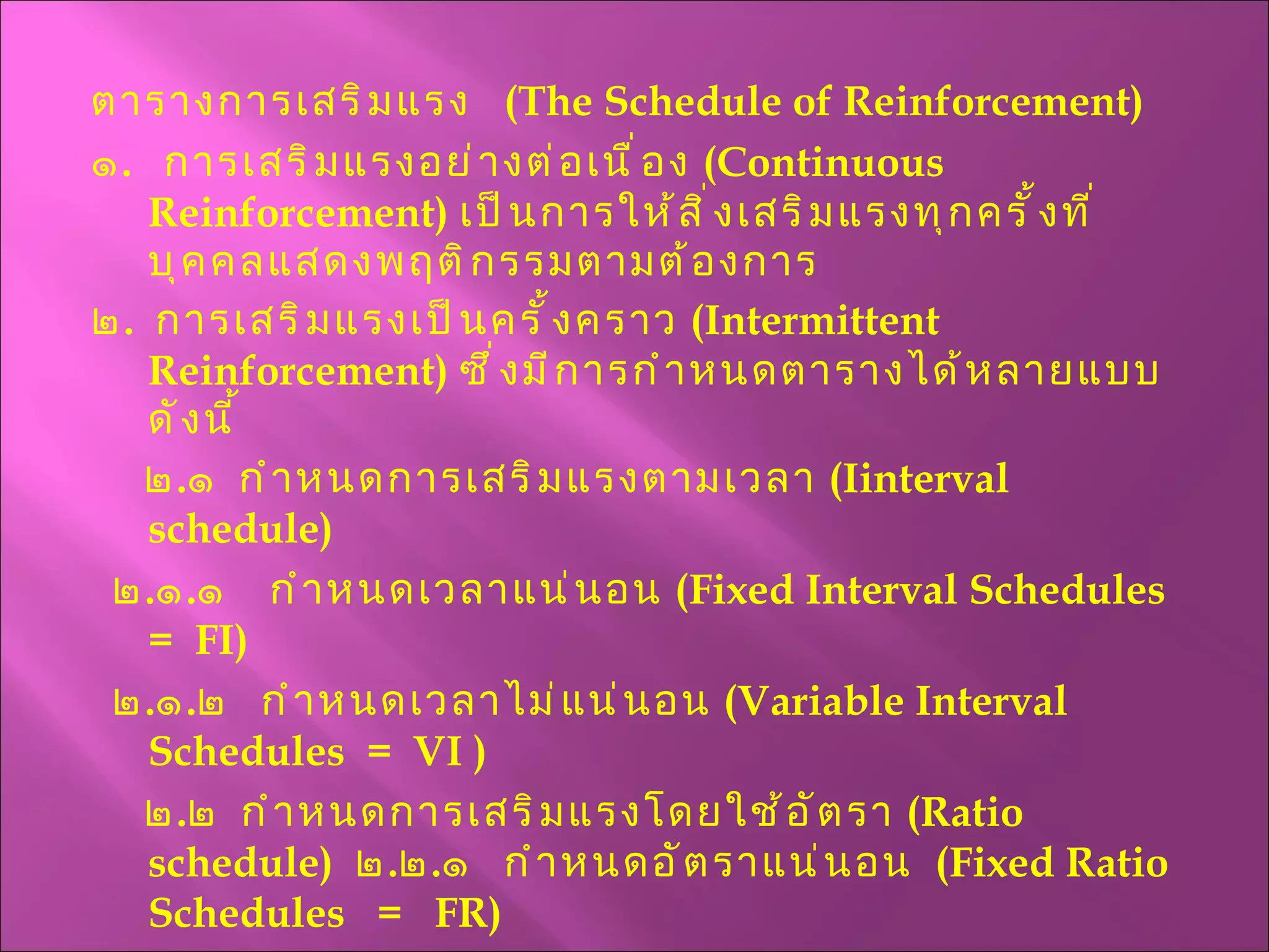 ตารางการเสริมแรง  ( The Schedule of Reinforcement )  ๑ .  การเสริมแรงอย่างต่อเนื่อง  ( Continuous Reinforcement )  เป็นการให้สิ่งเสริมแรงทุกครั้งที่บุคคลแสดงพฤติกรรมตามต้องการ ๒ .  การเสริมแรงเป็นครั้งคราว  ( Intermittent Reinforcement )  ซึ่งมีการกำหนดตารางได้หลายแบบ ดังนี้ ๒ . ๑  กำหนดการเสริมแรงตามเวลา  ( I interval schedule) ๒ . ๑ . ๑  กำหนดเวลาแน่นอน  ( Fixed Interval Schedules   =  FI )  ๒ . ๑ . ๒  กำหนดเวลาไม่แน่นอน  ( Variable Interval Schedules  =  VI  ) ๒ . ๒  กำหนดการเสริมแรงโดยใช้อัตรา  (Ratio schedule)  ๒ . ๒ . ๑  กำหนดอัตราแน่นอน  ( Fixed Ratio  Schedules  =  FR )  ๒ . ๒ . ๒  กำหนดอัตราไม่แน่นอน  ( Variable Ratio Schedules  =  VR ) 