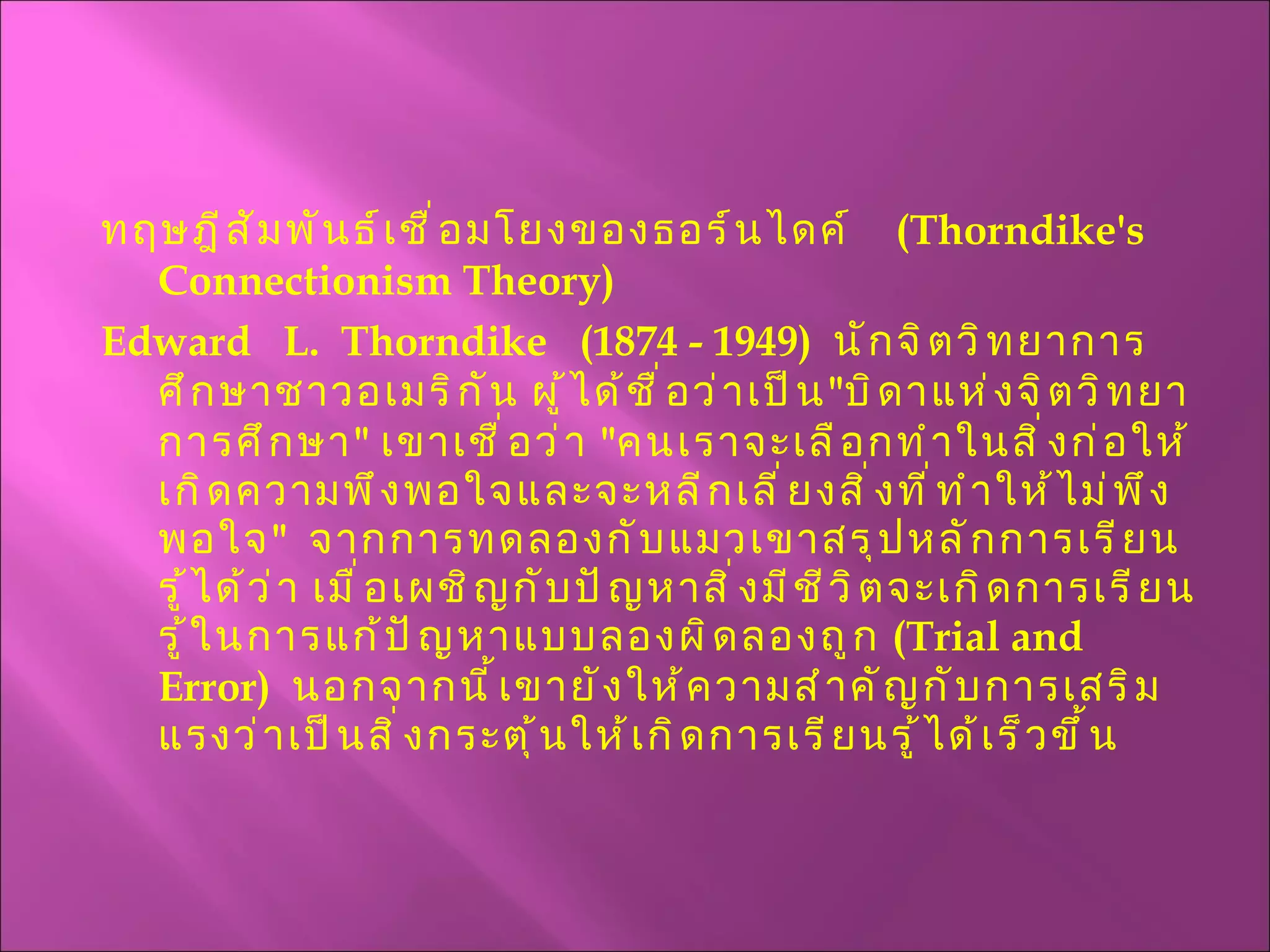 ทฤษฎีสัมพันธ์เชื่อมโยงของธอร์นไดค์  ( Thorndike's  Connectionism Theory ) Edward  L.  Thorndike  (1874 - 1949)  นักจิตวิทยาการศึกษาชาวอเมริกัน ผู้ได้ชื่อว่าเป็น " บิดาแห่งจิตวิทยาการศึกษา "  เขาเชื่อว่า  " คนเราจะเลือกทำในสิ่งก่อให้เกิดความพึงพอใจและจะหลีกเลี่ยงสิ่งที่ทำให้ไม่พึงพอใจ "  จากการทดลองกับแมวเขาสรุปหลักการเรียนรู้ได้ว่า เมื่อเผชิญกับปัญหาสิ่งมีชีวิตจะเกิดการเรียนรู้ในการแก้ปัญหาแบบลองผิดลองถูก  ( Trial and Error )  นอกจากนี้เขายังให้ความสำคัญกับการเสริมแรงว่าเป็นสิ่งกระตุ้นให้เกิดการเรียนรู้ได้เร็วขึ้น 