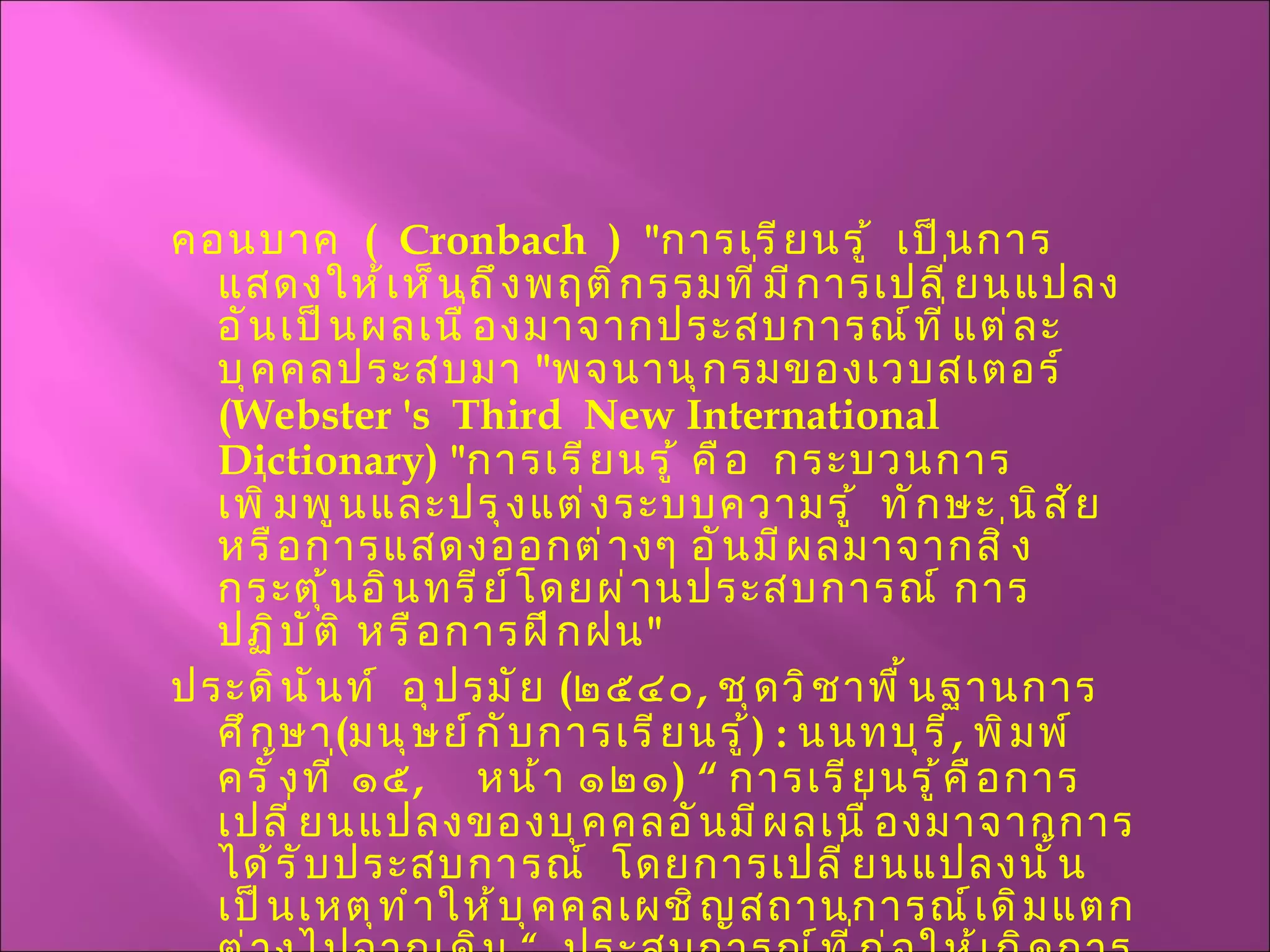 คอนบาค  (  Cronbach  )  " การเรียนรู้  เป็นการแสดงให้เห็นถึงพฤติกรรมที่มีการเปลี่ยนแปลง อันเป็นผลเนื่องมาจากประสบการณ์ที่แต่ละบุคคลประสบมา  " พจนานุกรมของเวบสเตอร์  ( Webster 's  Third  New International Dictionary ) " การเรียนรู้ คือ  กระบวนการเพิ่มพูนและปรุงแต่งระบบความรู้  ทักษะ นิสัย หรือการแสดงออกต่างๆ อันมีผลมาจากสิ่งกระตุ้นอินทรีย์โดยผ่านประสบการณ์ การปฏิบัติ หรือการฝึกฝน " ประดินันท์  อุปรมัย  ( ๒๕๔๐ ,  ชุดวิชาพื้นฐานการศึกษา ( มนุษย์กับการเรียนรู้ ) :  นนทบุรี ,  พิมพ์ครั้งที่ ๑๕ ,  หน้า ๑๒๑ ) “  การเรียนรู้คือการเปลี่ยนแปลงของบุคคลอันมีผลเนื่องมาจากการได้รับประสบการณ์  โดยการเปลี่ยนแปลงนั้นเป็นเหตุทำให้บุคคลเผชิญสถานการณ์เดิมแตกต่างไปจากเดิม  “  ประสบการณ์ที่ก่อให้เกิดการเปลี่ยนแปลงพฤติกรรมหมายถึงทั้งประสบการณ์ทางตรงและประสบการณ์ทางอ้อม 